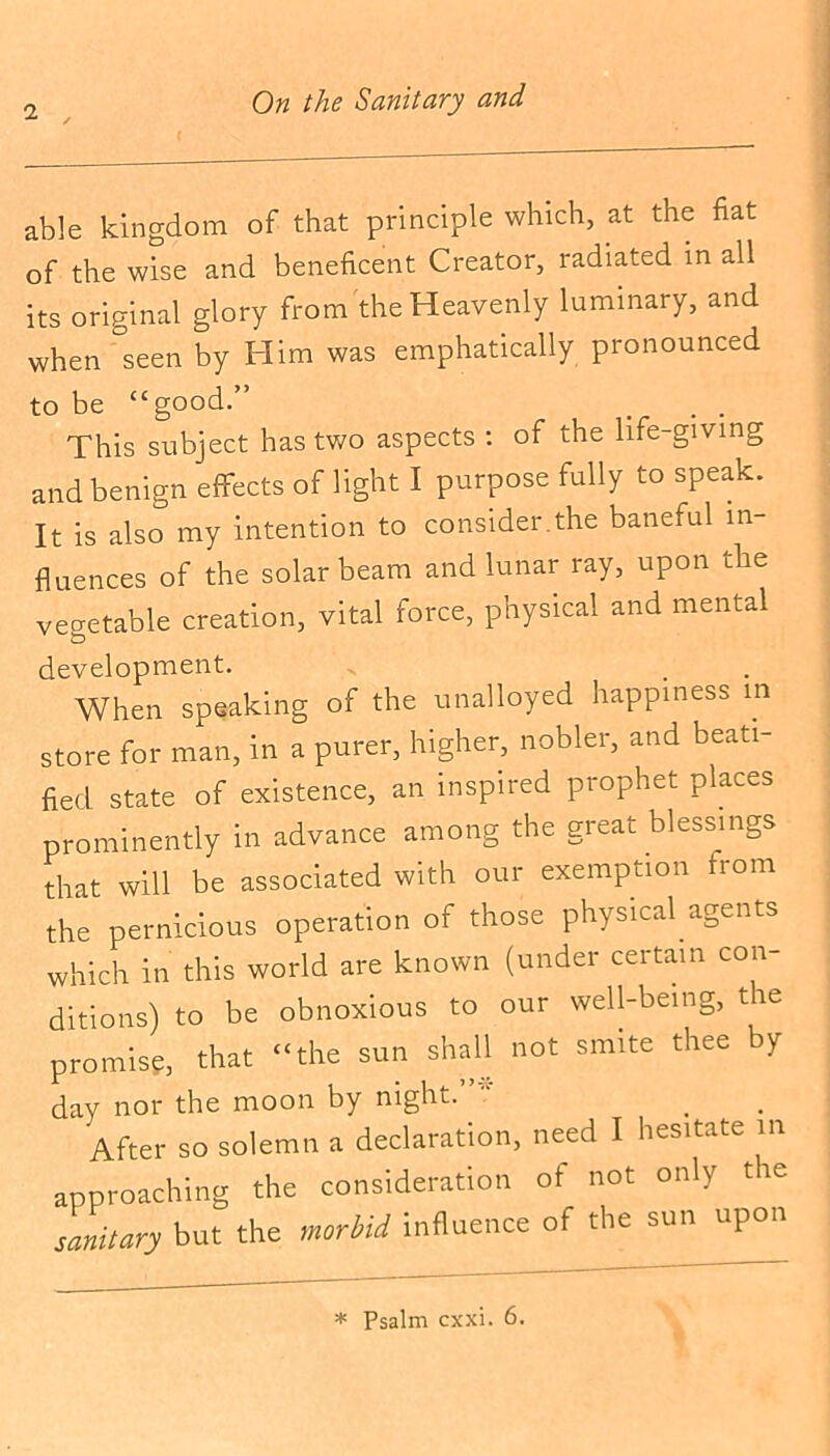 i , able kingdom of that principle which, at the fiat of the wise and beneficent Creator, radiated in all its original glory from the Heavenly luminary, and when seen by Him was emphatically pronounced to be “good.” # . . This subject has two aspects : of the life-giving and benign effects of light I purpose fully to speak. It is also my intention to consider.the baneful in- fluences of the solar beam and lunar ray, upon the vegetable creation, vital force, physical and mental development. When speaking of the unalloyed happiness m store for man, in a purer, higher, nobler, and beati- fied state of existence, an inspired prophet places prominently in advance among the great blessings that will be associated with our exemption from the pernicious operation of those physical agents which in this world are known (under certain con- ditions) to be obnoxious to our well-being, the promise, that “the sun shall not smite thee by day nor the moon by night. After so solemn a declaration, need I hesitate in approaching the consideration of not only the sanitary but the morbid influence of the sun upon * Psalm cxxi. 6.