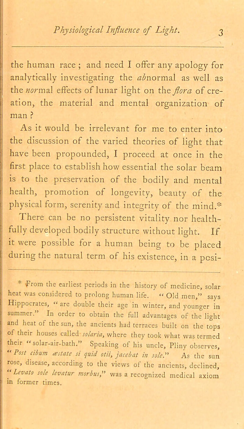 the human race ; and need I offer any apology for analytically investigating the abnormal as well as the normal effects of lunar light on the flora of cre- ation, the material and mental organization of man ? As it would be irrelevant for me to enter into the discussion of the varied theories of light that have been propounded, I proceed at once in the first place to establish how essential the solar beam is to the preservation of the bodily and mental health, promotion of longevity, beauty of the physical form, serenity and integrity of the mind.* There can be no persistent vitality nor health- fully developed bodily structure without light. If it were possible for a human being to be placed during the natural term of his existence, in a pcsi- * from the earliest periods in the history of medicine, solar heat was considered to prolong human life. “ Old men,” says Hippocrates, “ are double their age in winter, and younger in summer. In order to obtain the full advantages of the light and heat of the sun, the ancients had terraces built on the tops of their houses called solaria, where they took what was termed their “solar-air-bath.” Speaking of his uncle, Pliny observes, “Post ciburn a state si quid otii, j ace bat in sole.” As the sun rose, disease, according to the views of the ancients, declined, “ Levat0 sole hvatur morbus,” was a recognized medical axiom in former times.