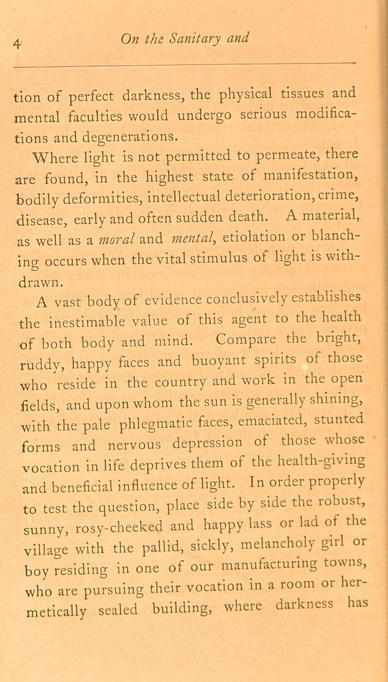 tion of perfect darkness, the physical tissues and mental faculties would undergo serious modifica- tions and degenerations. Where light is not permitted to permeate, there are found, in the highest state ol manifestation, bodily deformities, intellectual deterioration, crime, disease, early and often sudden death. A material, as well as a moral and mental, etiolation or blanch- ing occurs when the vital stimulus of light is with- drawn. A vast body of evidence conclusively establishes the inestimable value of this agent to the health of both body and mind. Compare the bright, ruddy, happy faces and buoyant spirits ol those who reside in the country and work in the open fields, and upon whom the sun is generally shining, with the pale phlegmatic faces, emaciated, stunted forms and nervous depression ol those whose vocation in life deprives them of the health-giving and beneficial influence of light. In order properly to test the question, place side by side the robust, sunny, rosy-cheeked and happy lass or lad of the village with the pallid, sickly, melancholy girl or boy residing in one of our manufacturing towns, who are pursuing their vocation in a room or her- metically sealed building, where darkness has