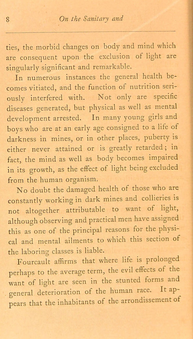 ties, the morbid changes on body and mind which are consequent upon the exclusion of light are singularly significant and remarkable. In numerous instances the general health be- comes vitiated, and the function of nutrition seri- ously interfered with. Not only are specific diseases generated, but physical as well as mental development arrested. In many young girls and boys who are at an early age consigned to a life of darkness in mines, or in other places, puberty is either never attained or is greatly retarded; in fact, the mind as well as body becomes impaired in its growth, as the effect of light being excluded from the human organism. No doubt the damaged health of those who are constantly working in dark mines and collieries is not altogether attributable to want of light, although observing and practical men have assigned this as one of the principal reasons for the physi- cal and mental ailments to which this section of the laboring classes is liable. Fourcault affirms that where life is prolonged perhaps to the average term, the evil effects of the want of light are seen in the stunted forms and general deterioration of the human race. It ap- pears that the inhabitants of the arrondissement of