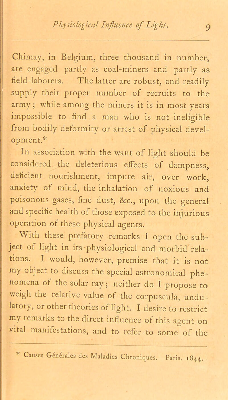Chimay, in Belgium, three thousand in number, are engaged partly as coal-miners and partly as field-laborers. The latter are robust, and readily supply their proper number of recruits to the army; while among the miners it is in most years impossible to find a man who is not ineligible from bodily deformity or arrest of physical devel- opment.* In association with the want of light should be considered the deleterious effects of dampness, deficient nourishment, impure air, over work, anxiety of mind, the inhalation of noxious and poisonous gases, fine dust, &c., upon the general and specific health of those exposed to the injurious operation of these physical agents. With these prefatory remarks I open the sub- ject of light in its physiological and morbid rela- tions. I would, however, premise that it is not my object to discuss the special astronomical phe- nomena of the solar ray; neither do I propose to weigh the relative value of the corpuscula, undu- latory, or other theories of light. I desire to restrict my remaiks to the direct influence of this agent on vital manifestations, and to refer to some of the Causes Generales des Maladies Chroniques. Paris. 1844.