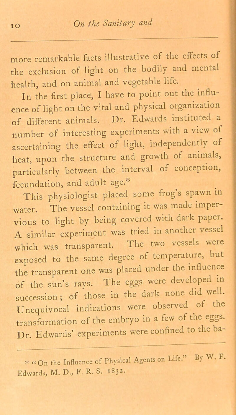 IO more remarkable facts illustrative of the effects of the exclusion of light on the bodily and mental health, and on animal and vegetable life. In the first place, I have to point out the influ- ence of light on the vital and physical organization of different animals. Dr. Edwards instituted a number of interesting experiments with a view of ascertaining the effect of light, independently of heat, upon the structure and growth of animals, particularly between the interval of conception, fecundation, and adult age.1 This physiologist placed some frog’s spawn in water. The vessel containing it was made imper- vious to light by being covered with dark paper. A similar experiment was tried m another vessel which was transparent. The two vessels were exposed to the same degree of temperature, but the transparent one was placed under the influence of the sun’s rays. The eggs were developed in succession ; of those in the dark none d.d well. Unequivocal indications were observed of the transformation of the embryo in a few of the eggs. Dr. Edwards’ experiments were confined to the ba- =1= “ On the Influence of Physical Agents on Life.” By W. F, Edwards, M. D., F. R. S. 1832.