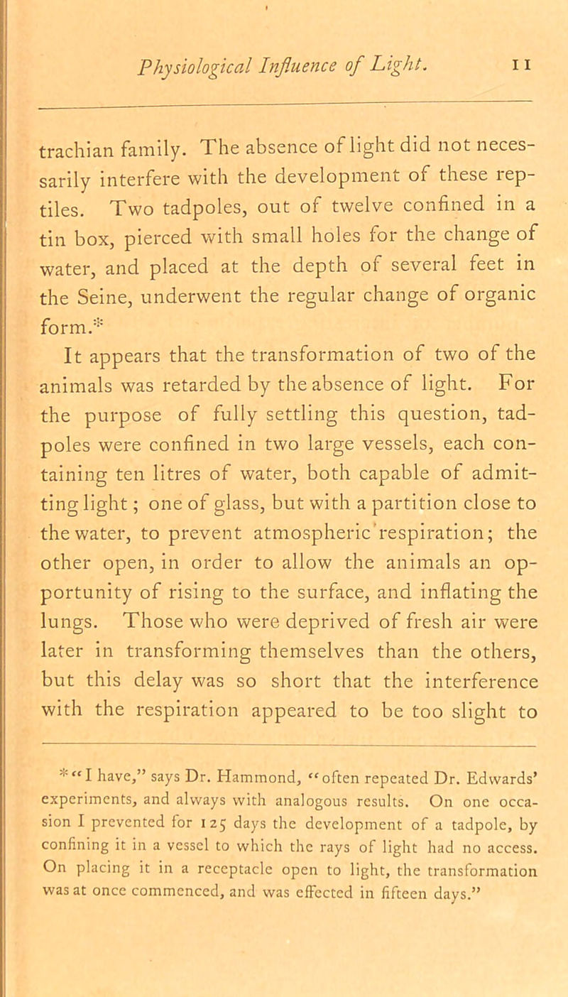 trachian family. The absence of light did not neces- sarily interfere with the development of these rep- tiles. Two tadpoles, out of twelve confined in a tin box, pierced with small holes for the change of water, and placed at the depth of several feet in the Seine, underwent the regular change of organic form.* It appears that the transformation of two of the animals was retarded by the absence of light. For the purpose of fully settling this question, tad- poles were confined in two large vessels, each con- taining ten litres of water, both capable of admit- ting light; one of glass, but with a partition close to the water, to prevent atmospheric respiration; the other open, in order to allow the animals an op- portunity of rising to the surface, and inflating the lungs. Those who were deprived of fresh air were later in transforming themselves than the others, but this delay was so short that the interference with the respiration appeared to be too slight to *“I have,” says Dr. Hammond, “often repeated Dr. Edwards’ experiments, and always with analogous results. On one occa- sion I prevented for 125 days the development of a tadpole, by confining it in a vessel to which the rays of light had no access. On placing it in a receptacle open to light, the transformation was at once commenced, and was effected in fifteen days.”