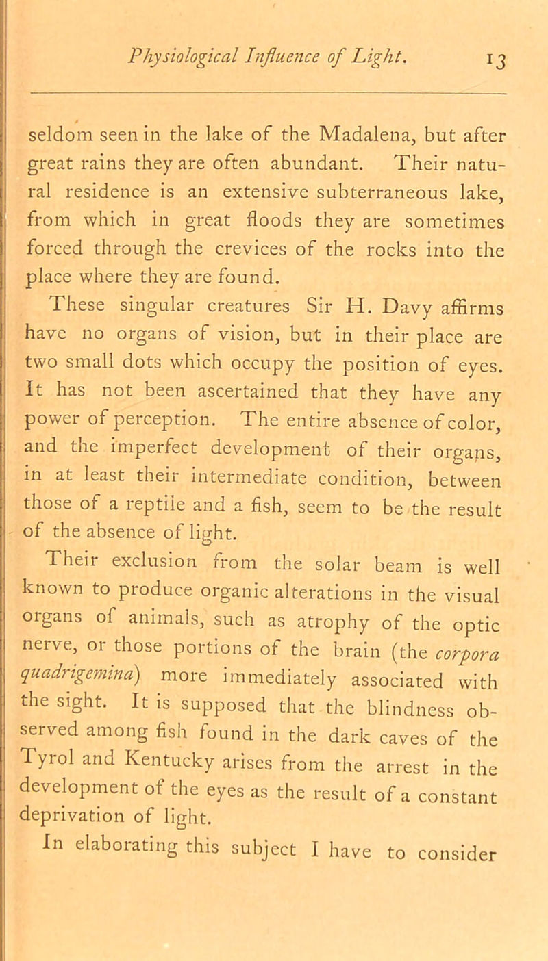 seldom seen in the lake of the Madalena, but after great rains they are often abundant. Their natu- ral residence is an extensive subterraneous lake, from which in great floods they are sometimes forced through the crevices of the rocks into the place where they are found. These singular creatures Sir H. Davy affirms have no organs of vision, but in their place are two small dots which occupy the position of eyes. It has not been ascertained that they have any power of perception. The entire absence of color, and the imperfect development of their organs, in at least their intermediate condition, between those or a leptile and a fish, seem to be the result of the absence of light. Their exclusion from the solar beam is well known to produce organic alterations in the visual oigans of animals, such as atrophy of the optic neive, or those portions of the brain (the corpora quadrigeminal) more immediately associated with the sight. It is supposed that the blindness ob- served among fish found in the dark caves of the Tyrol and Kentucky arises from the arrest in the development of the eyes as the result of a constant deprivation of light. In elaborating this subject I have to consider