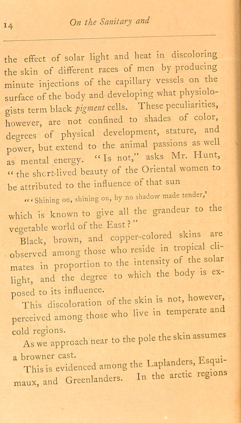 the effect of solar light and heat in discoloring the skin of different races of men by producing minute injections of the capillary vessels on the surface of the body and developing what physiolo- gists term black figment cells. These peculiarities, however, are not confined to shades of color, degrees of physical development, stature, and power, but extend to the animal passions as well as mental energy. “ Is not,” asks Mr. Hunt, «« the short-lived beauty of the Oriental women to be attributed to the influence of that sun «< Shining on, shining on, by no shadow made tender,’ which is known to give all the grandeur to the vegetable world of the East ? Black, brown, and copper-colored .tans are observed among those who reside in tropical c i- mates in proportion to the intensity of the so a light, and the degree to which the body is ex posed to its influence. . __ This discoloration of the skin is not, io\\e , perceived among those who live in temperate an cold regions. the skin assumes As we approach near to tl p a browner cast. This is evidenced among maux, and Greenlanders. the Laplanders, Esqui- In the arctic regions