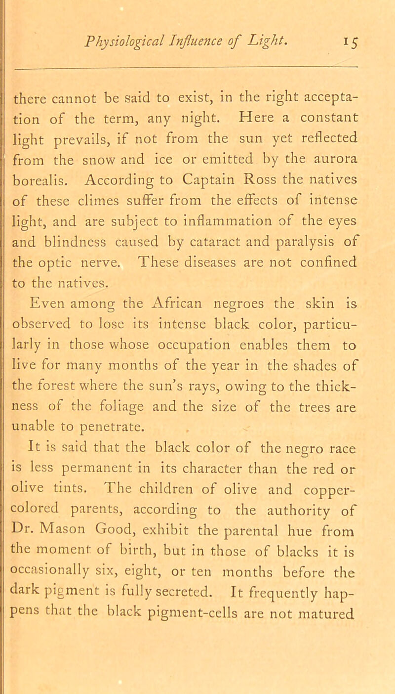 there cannot be said to exist, in the right accepta- tion of the term, any night. Here a constant light prevails, if not from the sun yet reflected from the snow and ice or emitted by the aurora borealis. According to Captain Ross the natives of these climes suffer from the effects of intense light, and are subject to inflammation of the eyes and blindness caused by cataract and paralysis of the optic nerve. These diseases are not confined to the natives. Even among; the African negroes the skin is O O observed to lose its intense black color, particu- larly in those whose occupation enables them to live for many months of the year in the shades of the forest where the sun’s rays, owing to the thick- ness of the foliage and the size of the trees are unable to penetrate. It is said that the black color of the negro race is less permanent in its character than the red or olive tints. The children of olive and copper- colored parents, according to the authority of Dr. Mason Good, exhibit the parental hue from the moment of birth, but in those of blacks it is occasionally six, eight, or ten months before the dark pigment is fully secreted. It frequently hap- pens that the black pigment-cells are not matured