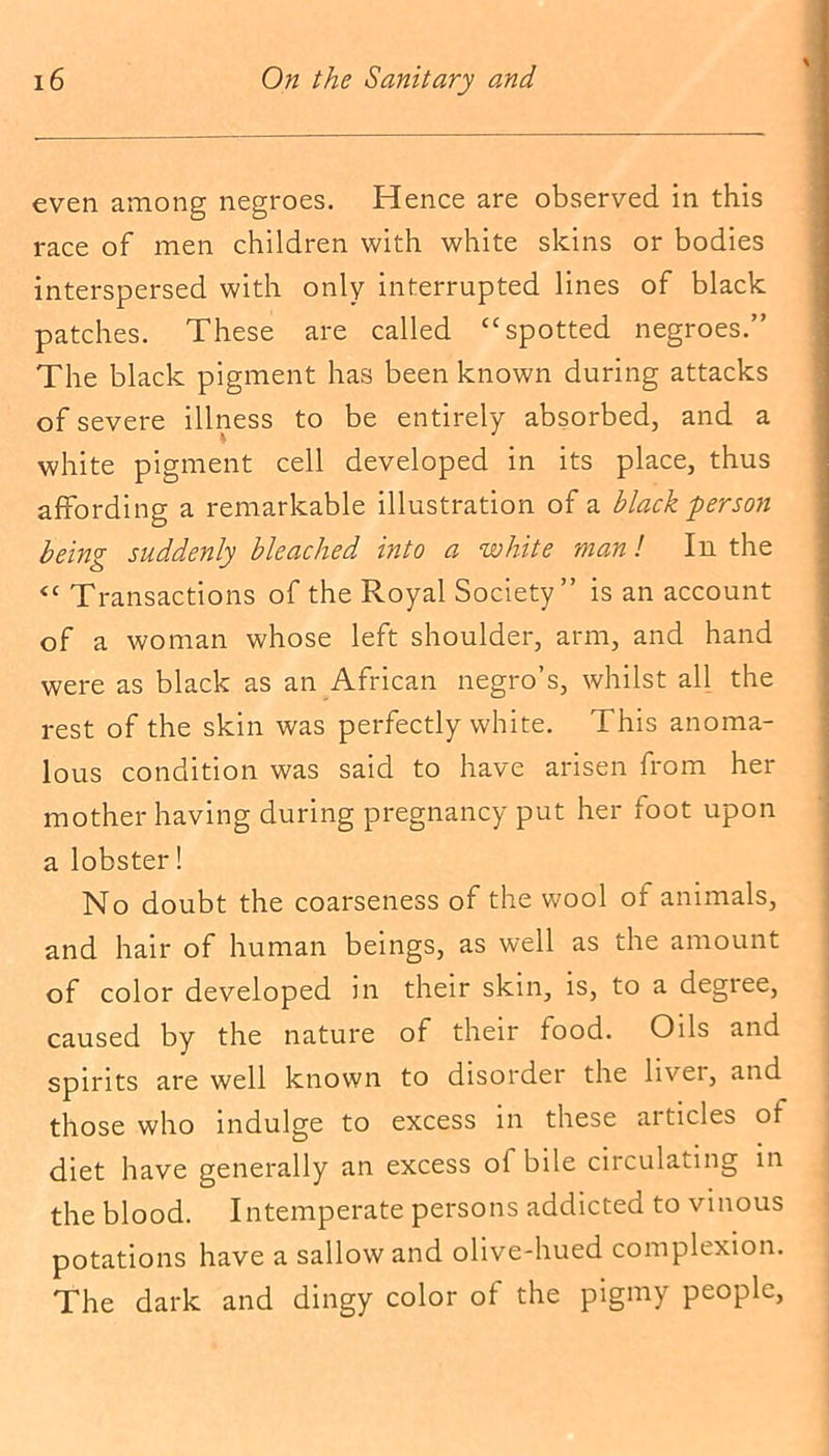even among negroes. Hence are observed in this race of men children with white skins or bodies interspersed with only interrupted lines of black patches. These are called “spotted negroes.” The black pigment has been known during attacks of severe illness to be entirely absorbed, and a white pigment cell developed in its place, thus affording a remarkable illustration of a black person being suddenly bleached into a white man l In the <c Transactions of the Royal Society” is an account of a woman whose left shoulder, arm, and hand were as black as an African negro’s, whilst all the rest of the skin was perfectly white. This anoma- lous condition was said to have arisen from her mother having during pregnancy put her foot upon a lobster! No doubt the coarseness of the wool of animals, and hair of human beings, as well as the amount of color developed in their skin, is, to a degree, caused by the nature of their food. Oils and spirits are well known to disorder the livei, and those who indulge to excess in these articles of diet have generally an excess of bile circulating in the blood. Intemperate persons addicted to vinous potations have a sallow and olive-hued complexion. The dark and dingy color of the pigmy people,