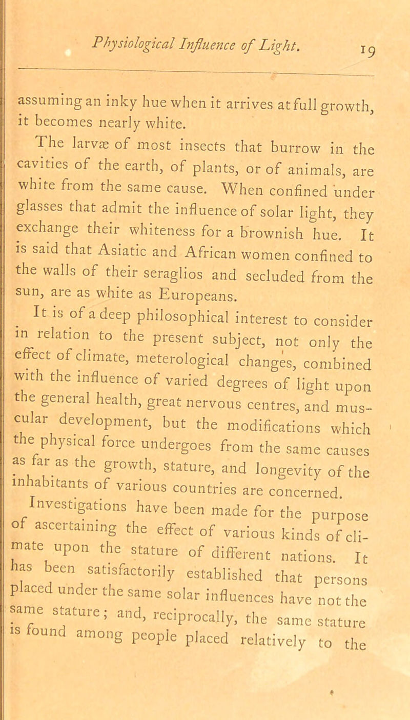 r9 assuming an inky hue when it arrives at full growth, it becomes nearly white. The larvae of most insects that burrow in the cavities of the earth, of plants, or of animals, are white from the same cause. When confined under glasses that admit the influence of solar light, they exchange their whiteness for a brownish hue. It is said that Asiatic and African women confined to the walls of their seraglios and secluded from the sun, are as white as Europeans. It is of a deep philosophical interest to consider in relation to the present subject, not only the effect of climate, meterological changes, combined with the influence of varied degrees of light upon tie general health, great nervous centres, and mus- cular development, but the modifications which t e physical force undergoes from the same causes as far as the growth, stature, and longevity of the inhabitants of various countries are concerned. nvestigations have been made for the purpose of ascertaining the effect of various kinds of cli- rnate upon the stature of different nations. It has been satisfactorily established that persons p aced under the same solar influences have not the same stature; and, reciprocally, the same stature is found among people placed relatively to the ♦