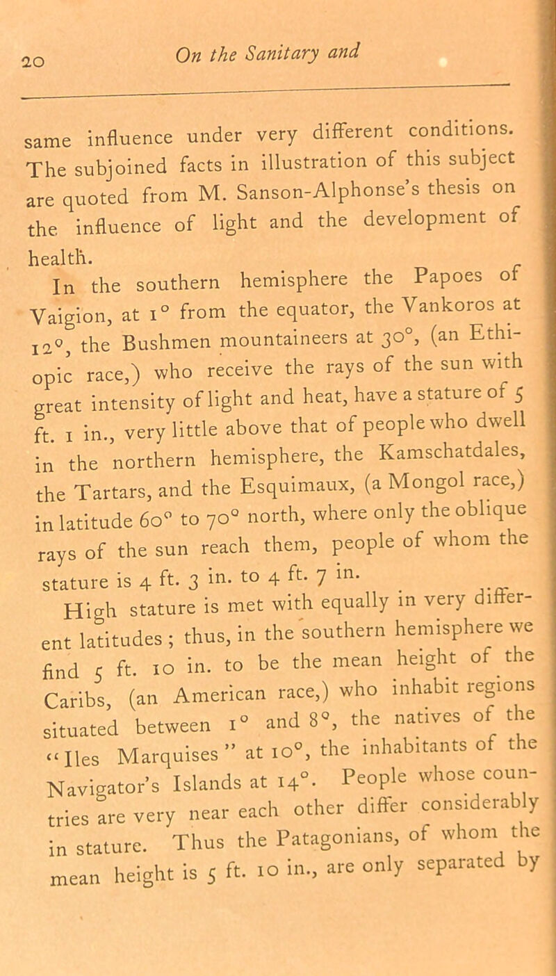 same influence under very different conditions. The subjoined facts in illustration of this subject are quoted from M. Sanson-Alphonse’s thesis on the influence of light and the development of health. In the southern hemisphere the Papoes ot Vaigion, at i° from the equator, the Yankoros at I20; the Bushmen mountaineers at 30°, (an Ethi- opia race,) who receive the rays of the sun with great intensity of light and heat, have a stature ot 5 ft. 1 in., very little above that of people who dwell in the northern hemisphere, the Kamschatdales, the Tartars, and the Esquimaux, (a Mongol race,) in latitude 60 to 70° north, where only the oblique rays of the sun reach them, people of whom the stature is 4 ft. 3 in- to 4 ft. 7 in. Hicdi stature is met with equally in very differ- ent latitudes ; thus, in the southern hemisphere we find 5 ft. 10 in. to be the mean height of the Caribs (an American race,) who inhabit regions situated between i» and 8°, the natives of the “lies Marquises” at 10, the inhabitants of the Navigator's Islands at l+”. People whose coun- tries are very near each other differ considerably in stature. Thus the Patagonians, of whom the mean height is 5 ft. 10 in., are only separated by