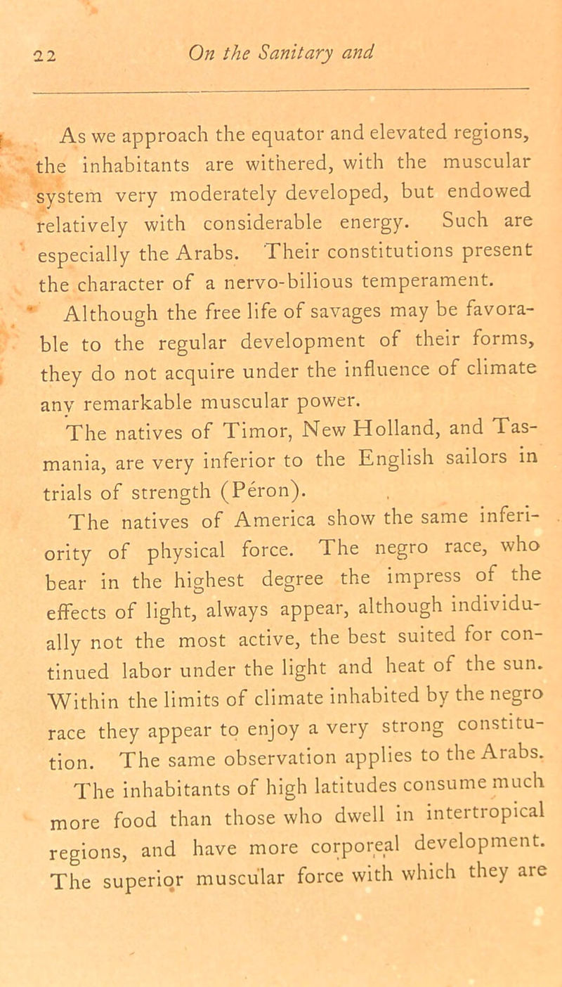 As we approach the equator and elevated regions, the inhabitants are withered, with the muscular system very moderately developed, but endowed relatively with considerable energy. Such are especially the Arabs. Their constitutions present the character of a nervo-bilious temperament. Although the free life of savages may be favora- ble to the regular development of their forms, they do not acquire under the influence of climate any remarkable muscular power. The natives of Timor, New Holland, and Tas- mania, are very inferior to the English sailors in trials of strength (Peron). The natives of America show the same inferi- ority of physical force. The negro race, who bear in the highest degree the impress of the effects of light, always appear, although individu- ally not the most active, the best suited tor con- tinued labor under the light and heat of the sun. Within the limits of climate inhabited by the negro race they appear to enjoy a very strong constitu- tion. The same observation applies to the Arabs. The inhabitants of high latitudes consume much more food than those who dwell in intertropical regions, and have more corpor,e,a' development. The superior muscular force with which they are