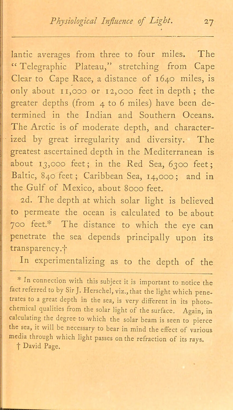 lantic averages from three to four miles. The “ Telegraphic Plateau,” stretching from Cape Clear to Cape Race, a distance of 1640 miles, is only about 11,000 or 12,000 feet in depth ; the greater depths (from 4 to 6 miles) have been de- termined in the Indian and Southern Oceans. The Arctic is of moderate depth, and character- ized by great irregularity and diversity. The greatest ascertained depth in the Mediterranean is about 13,000 feet; in the Red Sea, 6300 feet; Baltic, 840 feet; Caribbean Sea, 14,000; and in the Gulf of Mexico, about 8000 feet. 2d. The depth at which solar light is believed to permeate the ocean is calculated to be about 700 feet.:‘,: The distance to which the eye can penetrate the sea depends principally upon its transparency ,-j* In experimentalizing as to the depth of the * connection with this subject it is important to notice the fact referred to by Sir J. Herschel, viz., that the light which pene- trates to a great depth in the sea, is very different in its photo- chemical qualities from the solar light of the surface. Again, in calculating the degree to which the solar beam is seen to pierce the sea, it will be necessary to bear in mind the effect of various media through which light passes on the refraction of its rays. f David Page.