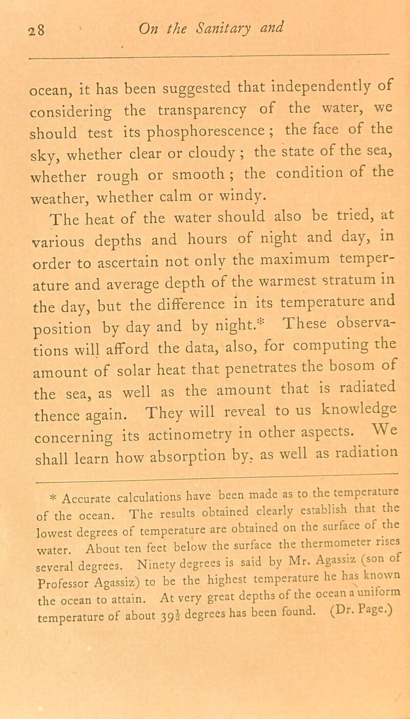 ocean, it has been suggested that independently of considering the transparency of the water, we should test its phosphorescence ; the face of the sky, whether clear or cloudy 5 the state of the sea, whether rough or smooth ; the condition of the weather, whether calm or windy. The heat of the water should also be tried, at various depths and hours of night and day, in order to ascertain not only the maximum temper- ature and average depth of the warmest stratum in the day, but the difference in its tempeiatuie and position by day and by night.These observa- tions will afford the data, also, for computing the amount of solar heat that penetrates the bosom of the sea, as well as the amount that is radiated thence again. They will reveal to us knowledge concerning its actinometry in other aspects. We shall learn how absorption by, as well as radiation * Accurate calculations have been made as to the temperature of the ocean. The results obtained clearly establish that the lowest degrees of temperature are obtained on the surface of the water. About ten feet below the surface the thermometer rises several degrees. Ninety degrees is said by Mr. Agassiz (son of Professor Agassiz) to be the highest temperature he has known the ocean to attain. At very great depths of the ocean a uniform temperature of about 39£ degrees has been found. (Dr. Page.)
