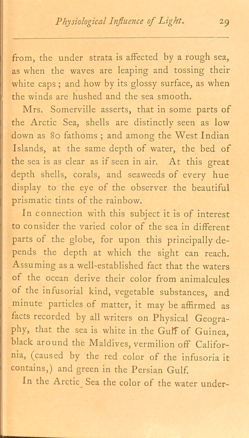 from, the under strata is affected by a rough sea, as when the waves are leaping and tossing their white caps; and how by its glossy surface, as when the winds are hushed and the sea smooth. Mrs. Somerville asserts, that in some parts of the Arctic Sea, shells are distinctly seen as low down as 80 fathoms ; and among the West Indian Islands, at the same depth of water, the bed of the sea is as clear as if seen in air. At this great depth shells, corals, and seaweeds of every hue display to the eye of the observer the beautiful prismatic tints of the rainbow. In connection with this subject it is of interest to consider the varied color of the sea in different parts of the globe, for upon this principally de- pends the depth at which the sight can reach. Assuming as a well-established fact that the waters of the ocean derive their color from animalcules of the infusorial kind, vegetable substances, and minute particles of matter, it may be affirmed as facts recorded by all writers on Physical Geogra- phy, that the sea is white in the GulT of Guinea, black around the Maldives, vermilion off Califor- nia, (caused by the red color of the infusoria it contains,) and green in the Persian Gulf. In the Arctic Sea the color of the water under-