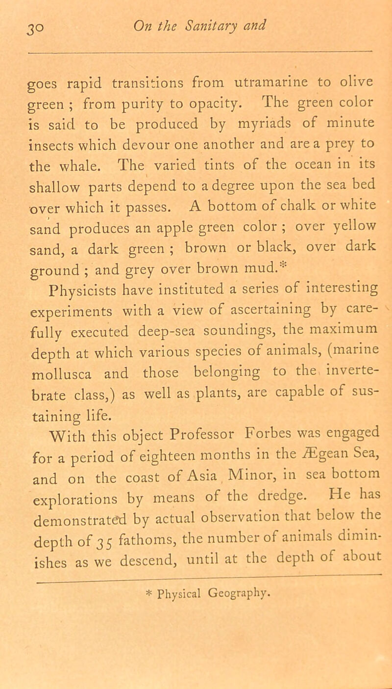 goes rapid transitions from utramarine to olive green ; from purity to opacity. The green color is said to be produced by myriads of minute insects which devour one another and area prey to the whale. The varied tints of the ocean in its shallow parts depend to a degree upon the sea bed over which it passes. A bottom of chalk or white sand produces an apple green color ; over yellow sand, a dark green ; brown or black, over dark ground ; and grey over brown mud.* Physicists have instituted a series of interesting experiments with a view of ascertaining by caie- fully executed deep-sea soundings, the maximum depth at which various species of animals, (marine mollusca and those belonging to the inverte- brate class,) as well as plants, are capable of sus- taining life. With this object Professor Forbes was engaged for a period of eighteen months in the fEgean Sea, and on the coast of Asia Minor, in sea bottom explorations by means of the dredge. ITe has demonstrated by actual observation that below the depth of 35 fathoms, the number of animals dimin- ishes as we descend, until at the depth of about * Physical Geography.