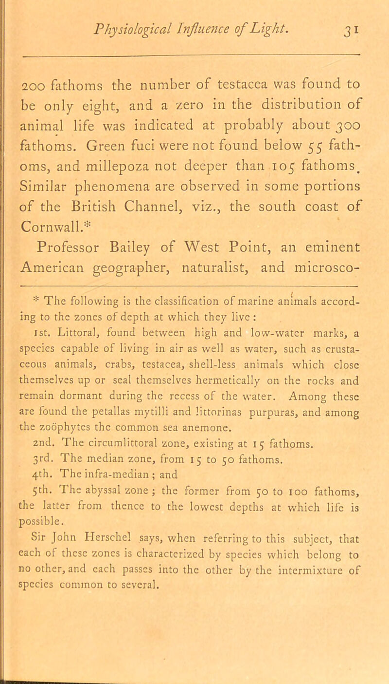 200 fathoms the number of testacea was found to be only eight, and a zero in the distribution of animal life was indicated at probably about 300 fathoms. Green fuci were not found below 55 fath- oms, and millepoza not deeper than 105 fathoms. Similar phenomena are observed in some portions of the British Channel, viz., the south coast of Cornwall.* Professor Bailey of West Point, an eminent American geographer, naturalist, and microsco- * The following is the classification of marine animals accord- ing to the zones of depth at which they live : 1st. Littoral, found between high and low-water marks, a species capable of living in air as well as water, such as crusta- ceous animals, crabs, testacea, shell-less animals which close themselves up or seal themselves hermetically on the rocks and remain dormant during the recess of the water. Among these are found the petallas mytilli and littorinas purpuras, and among the zoophytes the common sea anemone. 2nd. The circumlittoral zone, existing at 15 fathoms. 3rd. The median zone, from 15 to 50 fathoms. 4th. The infra-median ; and 5th. The abyssal zone ; the former from 50 to 100 fathoms, the latter from thence to the lowest depths at which life is possible. Sir John Herschel says, when referring to this subject, that each ol these zones is characterized by species which belong to no other, and each passes into the other by the intermixture of species common to several.