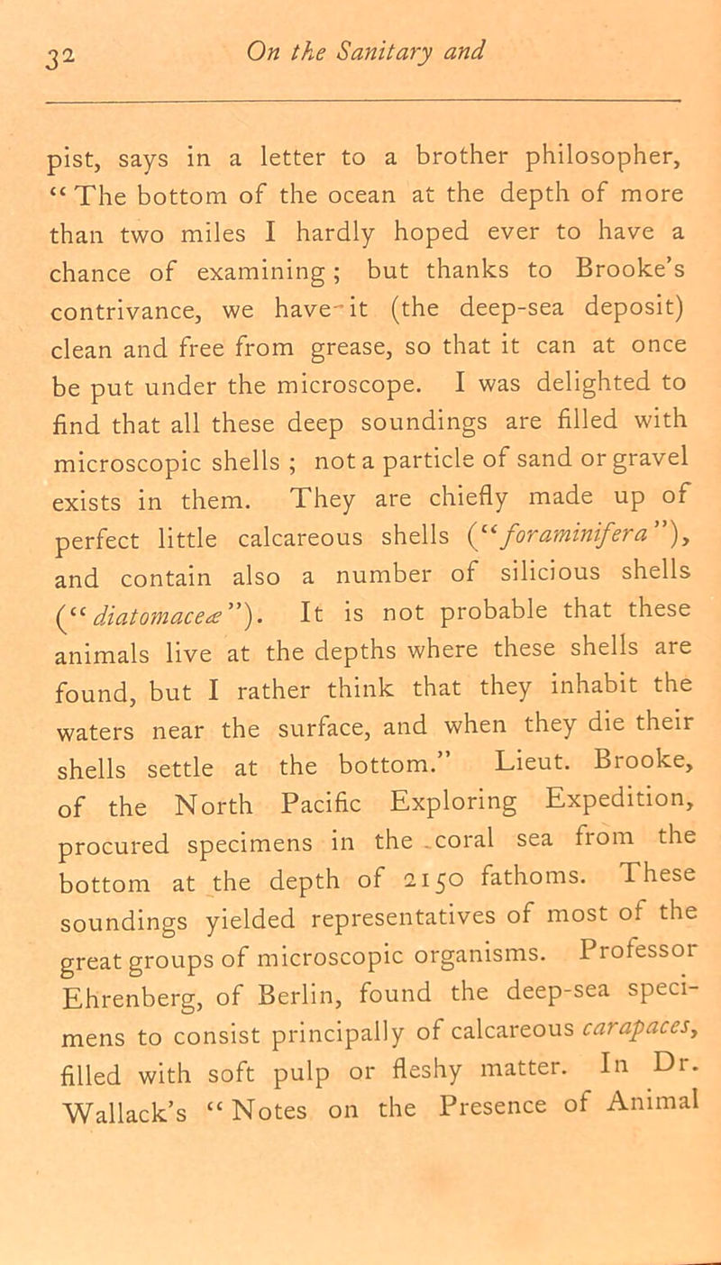 pist, says in a letter to a brother philosopher, “The bottom of the ocean at the depth of more than two miles I hardly hoped ever to have a chance of examining; but thanks to Brooke’s contrivance, we have-it (the deep-sea deposit) clean and free from grease, so that it can at once be put under the microscope. I was delighted to find that all these deep soundings are filled with microscopic shells ; not a particle of sand or gravel exists in them. They are chiefly made up of perfect little calcareous shells foraminifera ”), and contain also a number of silicious shells ddatomacete^). It is not probable that these animals live at the depths where these shells are found, but I rather think that they inhabit the waters near the surface, and when they die their shells settle at the bottom.” Lieut. Brooke, of the North Pacific Exploring Expedition, procured specimens in the . coral sea from the bottom at the depth of 2150 fathoms. These soundings yielded representatives of most of the great groups of microscopic organisms. Professoi Ehrenberg, of Berlin, found the deep-sea speci- mens to consist principally of calcareous carapaces, filled with soft pulp or fleshy matter. In Dr. Wallack’s “Notes on the Presence of Animal
