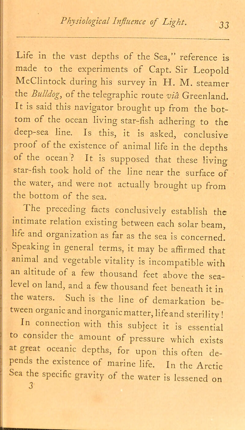 Life in the vast depths of the Sea,” reference is made to the experiments of Capt. Sir Leopold McClintock during his survey in H. M. steamer the Bulldog, of the telegraphic route via Greenland. It is said this navigator brought up from the bot- tom of the ocean living star-fish adhering to the deep-sea line. Is this, it is asked, conclusive proof of the existence of animal life in the depths of the ocean? It is supposed that these living star-fish took hold of the line near the surface of the water, and were not actually brought up from the bottom of the sea. The preceding facts conclusively establish the intimate relation existing between each solar beam, life and organization as far as the sea is concerned. Speaking in general terms, it may be affirmed that animal and vegetable vitality is incompatible with an altitude of a few thousand feet above the sea- level on land, and a few thousand feet beneath it in the waters. Such is the line of demarkation be- tween organic and inorganic matter, lifeand sterility! In connection with this subject it is essential to consider the amount of pressure which exists at great oceanic depths, for upon this often de- pends the existence of marine life. In the Arctic Sea the specific gravity of the water is lessened on