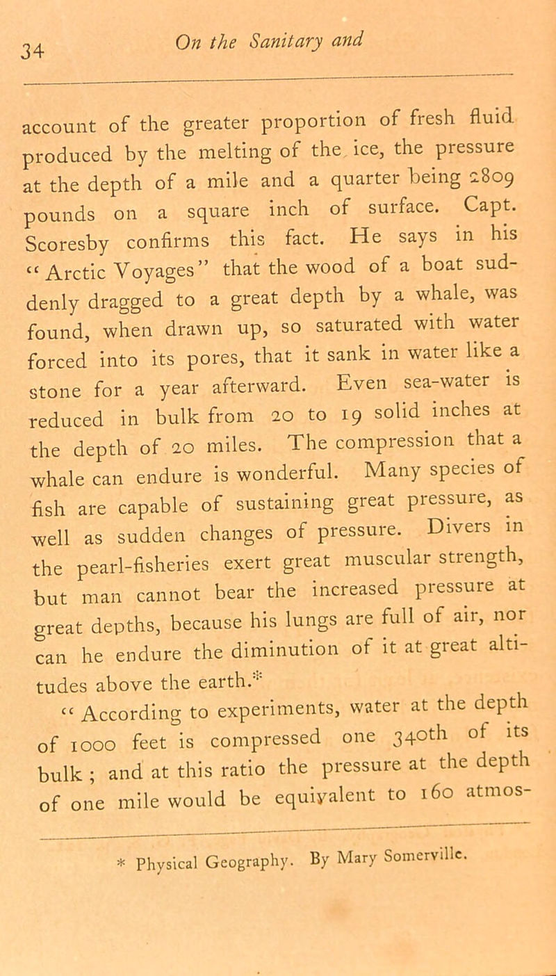 account of the greater proportion of fresh fluid produced by the melting of the ice, the piessure at the depth of a mile and a quarter being 2b09 pounds on a square inch of surface. Capt. Scoresby confirms this fact. He says in his “ Arctic Voyages” that the wood of a boat sud- denly dragged to a great depth by a whale, was found, when drawn up, so saturated with water forced into its pores, that it sank in water like a stone for a year afterward. Even sea-water is reduced in bulk from 20 to 19 solid inches at the depth of 20 miles. The compression that a whale can endure is wonderful. Many species of fish are capable of sustaining great pressure, as well as sudden changes of pressure. Divers in the pearl-fisheries exert great muscular strength, but man cannot bear the increased pressure at great depths, because his lungs are full of air, nor can he endure the diminution ot it at great alti- tudes above the earth.'1' cc According to experiments, water at the depth of 1000 feet is compressed one 340th ot its bulk ; and at this ratio the pressure at the depth of one mile would be equivalent to 160 atmos- * Physical Geography. By Mary Somerville.