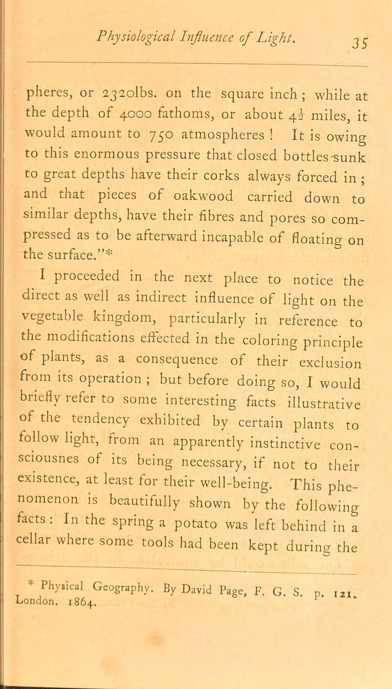 pheres, or 232olbs. on the square inch ; while at the depth of 4000 fathoms, or about 4J miles, it would amount to 750 atmospheres ! It is owing to this enormous pressure that closed bottles-sunk to great depths have their corks always forced in ; and that pieces of oakwood carried down to similar depths, have their fibres and pores so com- pressed as to be afterward incapable of floating on the surface.”* I proceeded in the next place to notice the direct as well as indirect influence of light on the vegetable kingdom, particularly in reference to the modifications ejected in the coloring principle of plants, as a consequence of their exclusion from its operation ; but before doing so, I would briefly refer to some interesting facts illustrative of the tendency exhibited by certain plants to follow light, from an apparently instinctive con- sciousnes of its being necessary, if not to their existence, at least for their well-being. This phe- nomenon is beautifully shown by the following facts : In the spring a potato was left behind in a cellar where some tools had been kept during the * PhyslcaI Geography. By David Page, F. G. S. p. 121 London. 1864. h