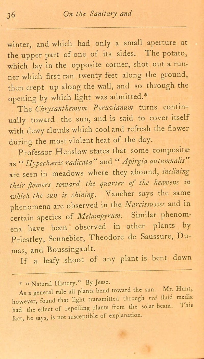 winter, and which had only a small aperture at the upper part of one of its sides. The potato, which lay in the opposite corner, shot out a run- ner which first ran twenty feet along the ground, then crept up along the wall, and so through the opening by which light was admitted.* The Chrysanthemum Peruvianum turns contin- ually toward the sun, and is said to cover itself with dewy clouds which cool and refresh the flower during the most violent heat of the day. Professor Henslow states that some composite as <c Hypoclueris radical a and £C Apirgia auturnnalis'y are seen in meadows where they abound, inclining their flowers toward the quarter ofl the heavens in which the sun is shining. Vaucher says the same phenomena are observed in the Narcissusses and in certain species of Melampyrum. Similar phenom- ena have been observed in other plants by Priestley, Sennebier, Theodore de Saussure, Du- mas, and Boussingault. If a leafy shoot of any plant is bent down * “ Natural History.” By Jesse. As a general rule all plants bend toward the sun. Mr. Hunt, however, found that light transmitted through red fluid media had the effect of repelling plants from the solar beam. Thu fact, he says, is not susceptible of explanation.