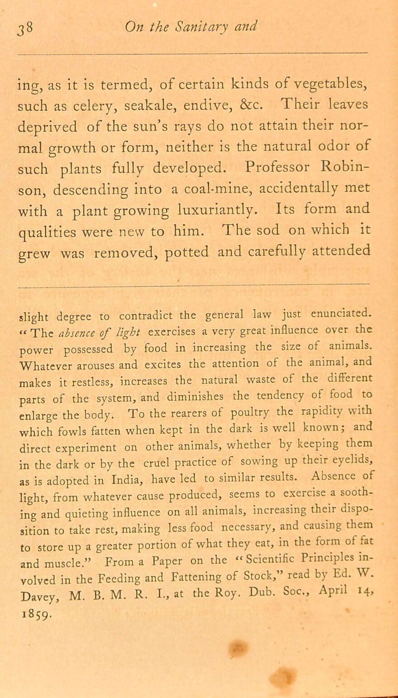 ing, as it is termed, of certain kinds of vegetables, such as celery, seakale, endive, &c. Their leaves deprived of the sun’s rays do not attain their nor- mal growth or form, neither is the natural odor of such plants fully developed. Professor Robin- son, descending into a coal-mine, accidentally met with a plant growing luxuriantly. Its form and qualities were new to him. The sod on wnich it grew was removed, potted and carefully attended slight degree to contradict the general law just enunciated. “ The absence of light exercises a very great influence over the power possessed by food in increasing the size of animals. Whatever arouses and excites the attention of the animal, and makes it restless, increases the natural waste of the different parts of the system, and diminishes the tendency of food to enlarge the body. To the rearers of poultry the rapidity with which fowls fatten when kept in the dark is well known; and direct experiment on other animals, whether by keeping them in the dark or by the cruel practice of sowing up their eyelids, as is adopted in India, have led to similar results. Absence of light, from whatever cause produced, seems to exercise a sooth- ing and quieting influence on all animals, increasing their dispo- sition to take rest, making less food necessary, and causing them to store up a greater portion of what they eat, in the form of fat and muscle.” From a Paper on the “ Scientific Principles in- volved in the Feeding and Fattening of Stock,” read by Ed. W. Davey, M. B. M. R. I., at the Roy. Dub. Soc., April 14, 1859. 1