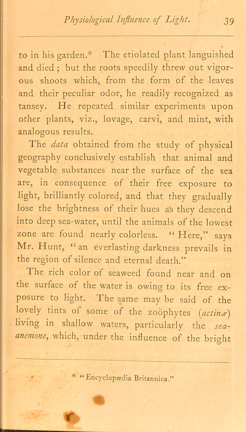 to in his garden.1* The etiolated plant languished and died ; but the roots speedily threw out vigor- ous shoots which, from the form of the leaves and their peculiar odor, he readily recognized as tansey. He repeated similar experiments upon other plants, viz., lovage, carvi, and mint, with analogous results. The data obtained from the study of physical geography conclusively establish that animal and vegetable substances near the surface of the sea are, in consequence of their free exposure to light, brilliantly colored, and that they gradually lose the brightness of their hues a's they descend into deep sea-water, until the animals of the lowest zone are found nearly colorless. “ Here,” says Mr. Hunt, “an everlasting darkness prevails in the region of silence and eternal death.” The rich color of seaweed found near and on the surface of the water is owing to its free ex- posure to light. The same may be said of the lovely tints of some of the zoophytes (actina) living in shallow waters, particularly the sea- anemone, which, under the influence of the bright * “Encyclopedia Britannica.”