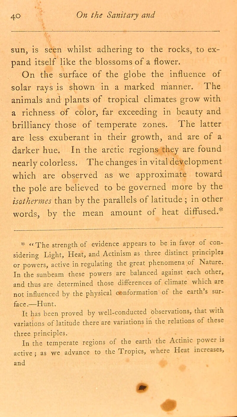 sun, is seen whilst adhering to the rocks, to ex- pand itself like the blossoms of a flower. On the surface of the globe the influence of solar rays is shown in a marked manner. The animals and plants of tropical climates grow with a richness of color, far exceeding in beauty and brilliancy those of temperate zones. The latter are less exuberant in their growth, and are of a darker hue. In the arctic regions they are found nearly colorless. The changes in vital development which are observed as we approximate toward the pole are believed to be governed more by the isothermes than by the parallels of latitude ; in other words, by the mean amount of heat diffused. * «The strength of evidence appears to be in favor of con- sidering Light, Heat, and Actinism as three distinct principles or powers, active in regulating the great phenomena of Nature. In the sunbeam these powers are balanced against each other, and thus are determined those differences of climate which arc not influenced by the physical conformation of the earth s sur- face.—Hunt. It has been proved by well-conducted observations, that with variations of latitude there are variations in the relations of these three principles. In the temperate regions of the earth the Actinic power is active ; as we advance to the Tropics, where Heat increases, and