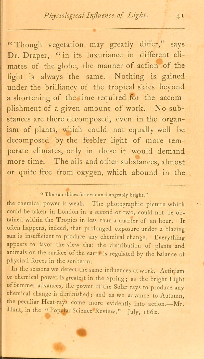 “ Though vegetation, may greatly differ,” says Dr. Draper, “ in its luxuriance in different cli- mates of the globe, the manner of action of the light is always the same. Nothing is gained under the brilliancy of the tropical skies beyond a shortening of the time required for the accom- plishment of a given amount of work. No sub- stances are there decomposed, even in the organ- ism of plants, which could not equally well be decomposed by the feebler light of more tem- perate climates, only in these it would demand more time. The oils and other substances, almost or quite free from oxygen, which abound in the “The sunshines for ever unchangeably bright,” the chemical power is weak. The photographic picture which could be taken in London in a second or two, could not be ob- tained within the Tropics in less than a quarter of an hour. It often happens, indeed, that prolonged exposure under a blazing sun is insufficient to produce any chemical change. Kverything appears to favor the view that the distribution of plants and animals on the surface of the earth1 is regulated by the balance of physical forces in the sunbeam. In the seasons we detect the same influences at work. Actinism or chemical power is greatest in the Spring; as the bright Light of Summer advances, the power of the Solar rays to produce any chemical change is diminished; and as we advance to Autumn, the peculiar Heat-rays come more evidently into action.—Mr. Hunt, in the “ Popular Science Review.” July, 1862.