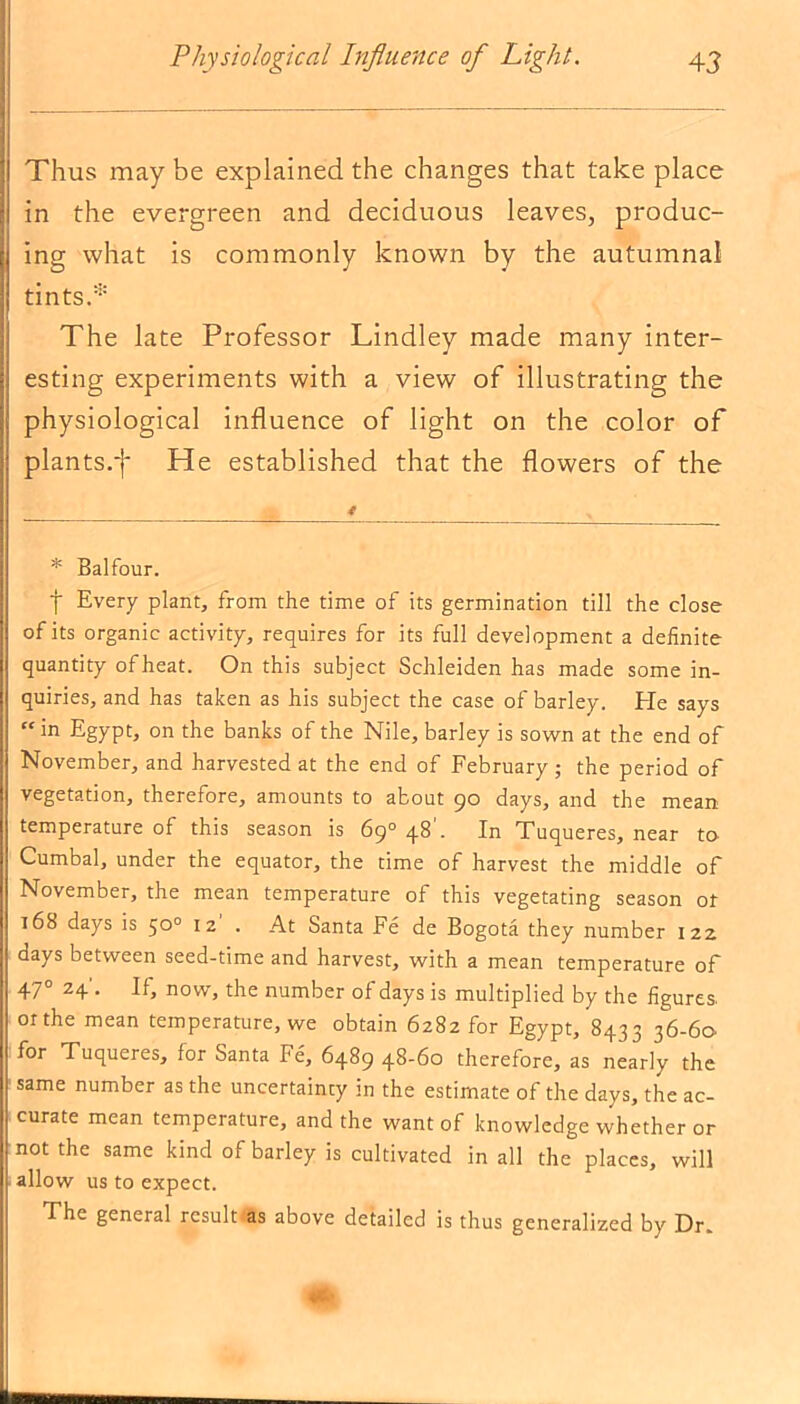 Thus may be explained the changes that take place | in the evergreen and deciduous leaves, produc- Iing what is commonly known by the autumnal tints.* The late Professor Lindley made many inter- esting experiments with a view of illustrating the physiological influence of light on the color of plants.-)- He established that the flowers of the * Balfour. | Every plant, from the time of its germination till the close of its organic activity, requires for its full development a definite quantity ofheat. On this subject Schleiden has made some in- quiries, and has taken as his subject the case of barley. Ele says “ in Egypt, on the banks of the Nile, barley is sown at the end of November, and harvested at the end of February ; the period of vegetation, therefore, amounts to about 90 days, and the mean temperature of this season is 69° 48 . In Tuqueres, near to Cumbal, under the equator, the time of harvest the middle of November, the mean temperature of this vegetating season or r68 days is 50° 12' . At Santa Fe de Bogota they number 122 days between seed-time and harvest, with a mean temperature of 470 24 . If, now, the number of days is multiplied by the figures, or the mean temperature, we obtain 6282 for Egypt, 8433 36-60 for Tuqueres, for Santa Fe, 6489 48-60 therefore, as nearly the same number as the uncertainty in the estimate of the days, the ac- curate mean temperature, and the want of knowledge whether or not the same kind of barley is cultivated in all the places, will allow us to expect. The general results above detailed is thus generalized by Dr.