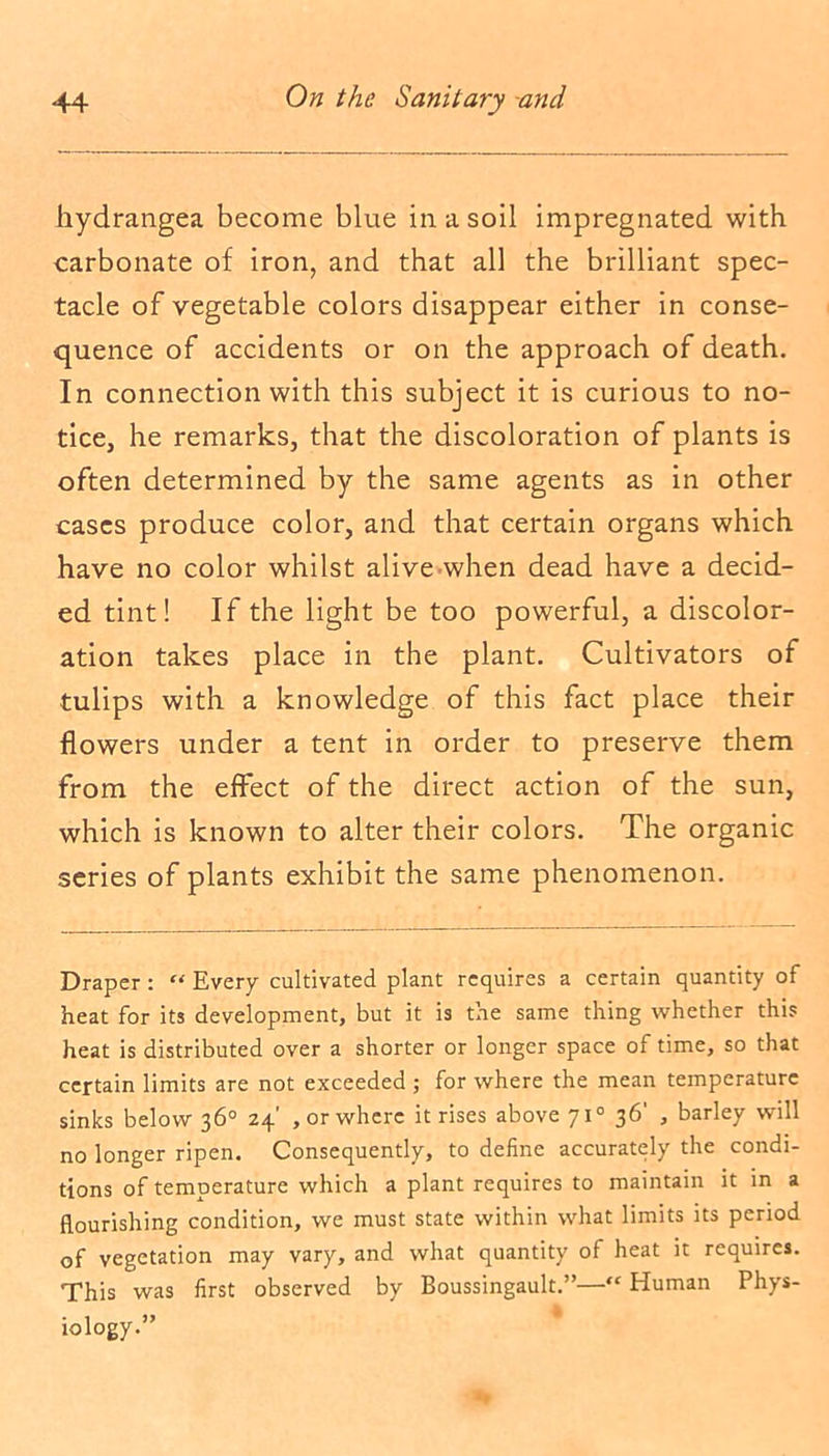 hydrangea become blue in a soil impregnated with carbonate of iron, and that all the brilliant spec- tacle of vegetable colors disappear either in conse- quence of accidents or on the approach of death. In connection with this subject it is curious to no- tice, he remarks, that the discoloration of plants is often determined by the same agents as in other cases produce color, and that certain organs which have no color whilst alive when dead have a decid- ed tint! If the light be too powerful, a discolor- ation takes place in the plant. Cultivators of tulips with a knowledge of this fact place their flowers under a tent in order to preserve them from the effect of the direct action of the sun, which is known to alter their colors. The organic series of plants exhibit the same phenomenon. Draper: “ Every cultivated plant requires a certain quantity of heat for its development, but it is the same thing whether this heat is distributed over a shorter or longer space of time, so that certain limits are not exceeded ; for where the mean temperature sinks below 36° 24’ , or where it rises above 710 36' , barley will no longer ripen. Consequently, to define accurately the condi- tions of temperature which a plant requires to maintain it in a flourishing condition, we must state within what limits its period of vegetation may vary, and what quantity of heat it requires. This was first observed by Boussingault.”—“ Human Phys- iology.”