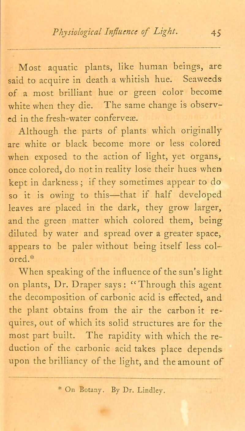 Most aquatic plants, like human beings, are said to acquire in death a whitish hue. Seaweeds of a most brilliant hue or green color become white when they die. The same change is observ- ed in the fresh-water conferveae. Although the parts of plants which originally are white or black become more or less colored when exposed to the action of light, yet organs, once colored, do not in reality lose their hues when kept in darkness ; if they sometimes appear to do so it is owing to this—that if half developed leaves are placed in the dark, they grow larger, and the green matter which colored them, being diluted by water and spread over a greater space, appears to be paler without being itself less col- ored.* When speaking of the influence of the sun’s light on plants, Dr. Draper says: “Through this agent the decomposition of carbonic acid is effected, and the plant obtains from the air the carbon it re- quires, out of which its solid structures are for the most part built. The rapidity with which the re- duction of the carbonic acid takes place depends upon the brilliancy of the light, and the amount of * On Botany. By Dr. Lindley.