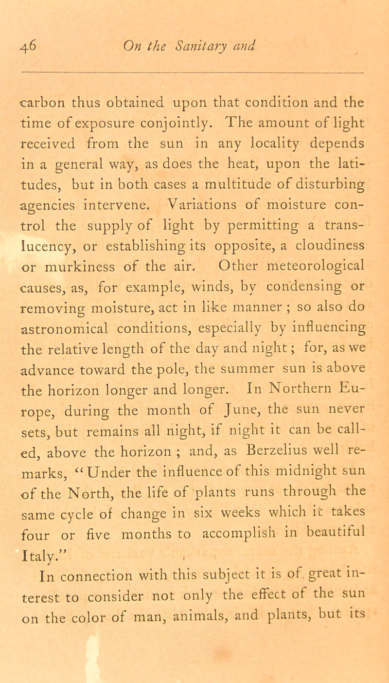 carbon thus obtained upon that condition and the time of exposure conjointly. The amount of light received from the sun in any locality depends in a general way, as does the heat, upon the lati- tudes, but in both cases a multitude of disturbing agencies intervene. Variations of moisture con- trol the supply of light by permitting a trans- lucency, or establishing its opposite, a cloudiness or murkiness of the air. Other meteorological causes, as, for example, winds, by condensing or removing moisture, act in like manner ; so also do astronomical conditions, especially by influencing the relative length of the day and night; for, as we advance toward the pole, the summer sun is above the horizon longer and longer. In Northern Eu- rope, during the month of June, the sun never sets, but remains all night, if night it can be call- ed, above the horizon ; and, as Berzelius well re- marks, ‘‘Under the influence of this midnight sun of the North, the life of plants runs through the same cycle of change in six weeks which it takes four or five months to accomplish in beautitul Italy.” In connection with this subject it is of. great in- terest to consider not only the effect of the sun on the color of man, animals, and plants, but its