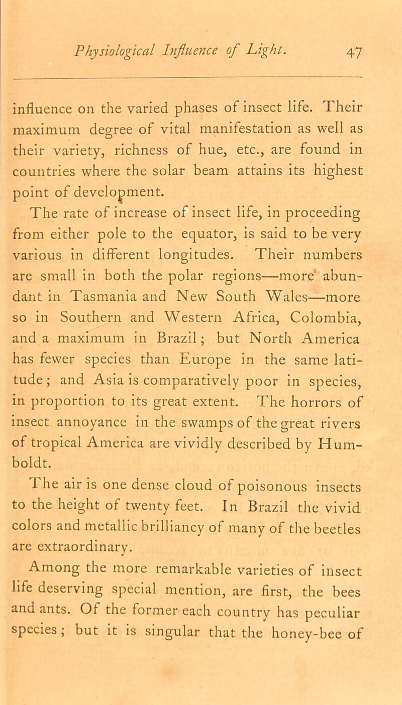 influence on the varied phases of insect life. Their maximum degree of vital manifestation as well as their variety, richness of hue, etc., are found in countries where the solar beam attains its highest point of development. The rate of increase of insect life, in proceeding from either pole to the equator, is said to be very various in different longitudes. Their numbers are small in both the polar regions—more abun- dant in Tasmania and New South Wales—more so in Southern and Western Africa, Colombia, and a maximum in Brazil; but North America has fewer species than Europe in the same lati- tude; and Asia is comparatively poor in species, in proportion to its great extent. The horrors of insect annoyance in the swamps of the great rivers of tropical America are vividly described by Hum- boldt. The air is one dense cloud of poisonous insects to the height of twenty feet. In Brazil the vivid colors and metallic brilliancy of many of the beetles are extraordinary. Among the more remarkable varieties of insect life deserving special mention, are first, the bees and ants. Of the former each country has peculiar species; but it is singular that the honey-bee of