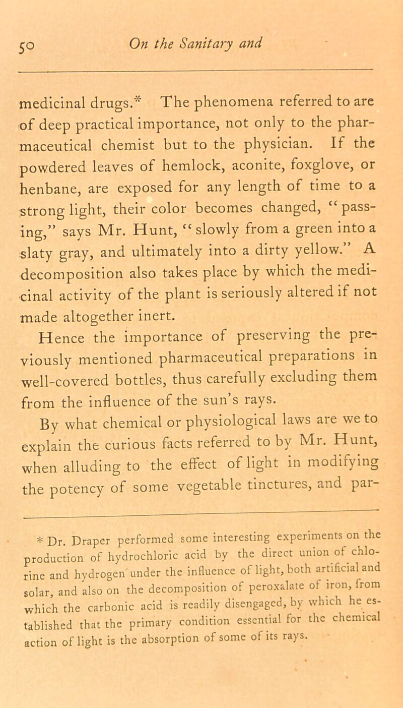 5° medicinal drugs.* The phenomena referred to are of deep practical importance, not only to the phar- maceutical chemist but to the physician. If the powdered leaves of hemlock, aconite, foxglove, or henbane, are exposed for any length of time to a strong light, their color becomes changed, cc pass- ing,” says Mr. Hunt, “ slowly from a green into a slaty gray, and ultimately into a dirty yellow.” A decomposition also takes place by which the medi- cinal activity of the plant is seriously altered if not made altogether inert. Hence the importance of preserving the pre- viously mentioned pharmaceutical piepaiations in well-covered bottles, thus carefully excluding them from the influence of the sun s rays. By what chemical or physiological laws are we to explain the curious facts referred to by Mr. Hunt, when alluding to the effect of light in modifying the potency of some vegetable tinctuies, and pai- * Dr. Draper performed some interesting experiments on the production of hydrochloric acid by the direct union of chlo- rine and hydrogen under the influence of light, both artificial and solar, and also on the decomposition of peroxalate of iron, from which the carbonic acid is readily disengaged, by which lie es- tablished that the primary condition essential for the chemical action of light is the absorption of some of its rays.