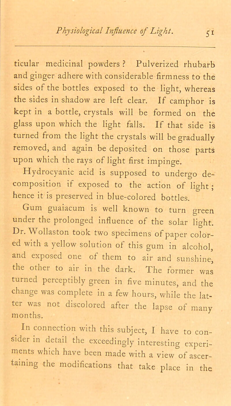 ticular medicinal powders ? Pulverized rhubarb and ginger adhere with considerable firmness to the sides of the bottles exposed to the light, whereas the sides in shadow are left clear. If camphor is kept in a bottle, crystals will be formed on the glass upon which the light falls. If that side is turned from the light the crystals will be gradually removed, and again be deposited on those parts upon which the rays of light first impinge. Hydrocyanic acid is supposed to undergo de- composition if exposed to the action of light; hence it is preserved in blue-colored bottles. Gum guaiacum is well known to turn green under the prolonged influence of the solar light. Dr. Wollaston took two specimens of paper color- ed with a yellow solution of this gum in alcohol, and exposed one of them to air and sunshine, the other to air in the dark. The former was turned perceptibly green in five minutes, and the change was complete in a few hours, while the lat- ter was not discolored after the lapse of many months. . In connection with this subject, I have to con- sider m detail the exceedingly interesting experi- ments which have been made with a view of ascer- taining the modifications that take place in the