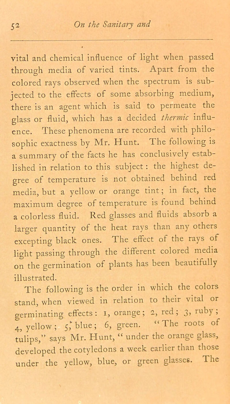 vital and chemical influence of light when passed through media of varied tints. Apart from the colored rays observed when the spectrum is sub- jected to the effects of some absorbing medium, there is an agent which is said to permeate the glass or fluid, which has a decided thermic influ- ence. These phenomena are recorded with philo- sophic exactness by Mr. Hunt. The following is a summary of the facts he has conclusively estab- lished in relation to this subject : the highest de- gree of temperature is not obtained behind red media, but a yellow or orange tint; in fact, the maximum degree of temperature is found behind a colorless fluid. Red glasses and fluids absorb a larger quantity of the heat rays than any others excepting black ones. The effect of the rays of light passing through the different colored media on the germination of plants has been beautifully illustrated. The following is the order in which the colors stand, when viewed in relation to their vital or germinating effects: i, orange; 2, red; 3, ruby; 4, yellow; 5,k blue; 6, green. “The roots of tulips,” says Mr. Hunt, “ under the orange glass, developed the cotyledons a week earlier than those under the yellow, blue, or green glasses. The
