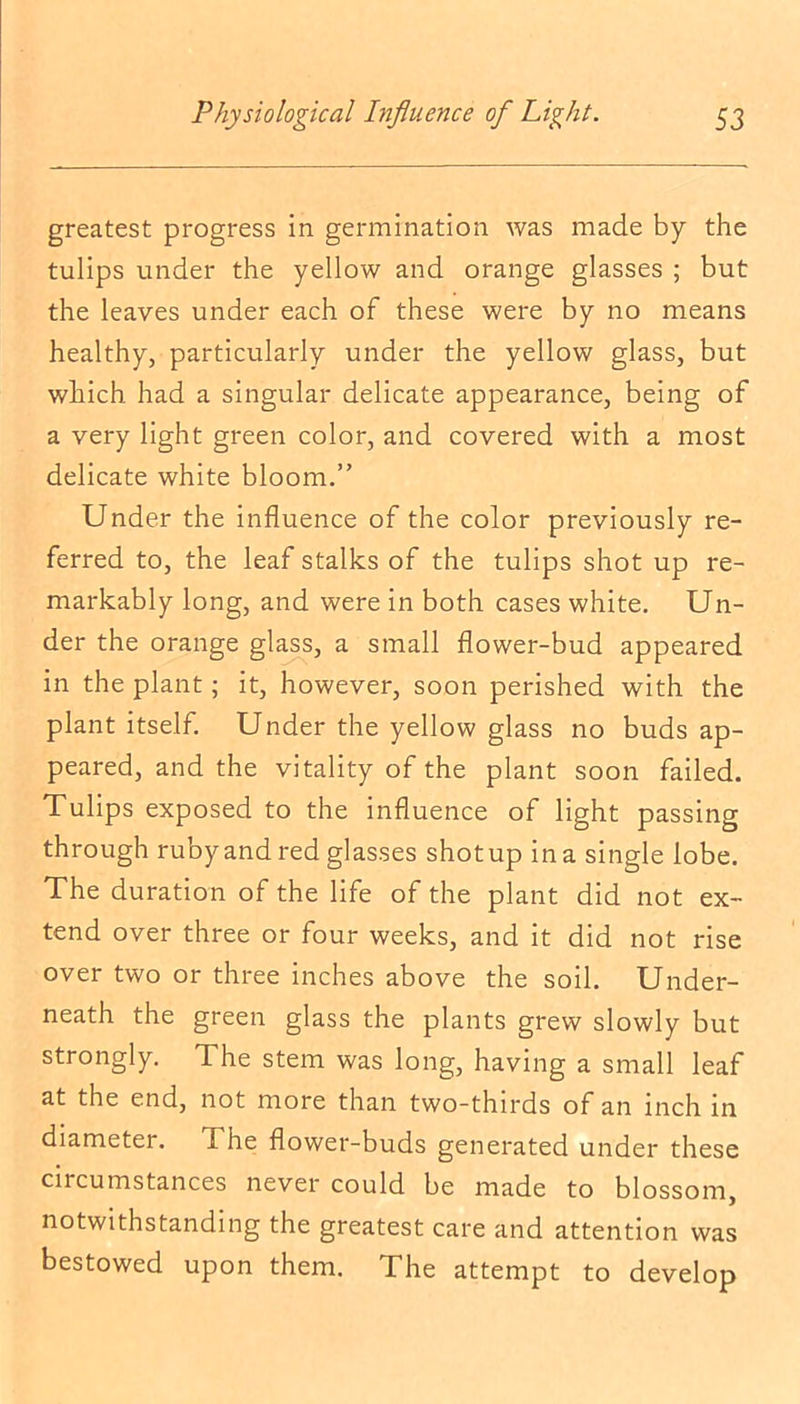 greatest progress in germination was made by the tulips under the yellow and orange glasses ; but the leaves under each of these were by no means healthy, particularly under the yellow glass, but which had a singular delicate appearance, being of a very light green color, and covered with a most delicate white bloom.” Under the influence of the color previously re- ferred to, the leaf stalks of the tulips shot up re- markably long, and were in both cases white. Un- der the orange glass, a small flower-bud appeared in the plant; it, however, soon perished with the plant itself. Under the yellow glass no buds ap- peared, and the vitality of the plant soon failed. Tulips exposed to the influence of light passing through rubyand red glasses shotup ina single lobe. The duration of the life of the plant did not ex- tend over three or four weeks, and it did not rise over two or three inches above the soil. Under- neath the green glass the plants grew slowly but strongly. The stem was long, having a small leaf at the end, not more than two-thirds of an inch in diameter. The flower-buds generated under these ciicumstances never could be made to blossom, notwithstanding the greatest care and attention was bestowed upon them. The attempt to develop