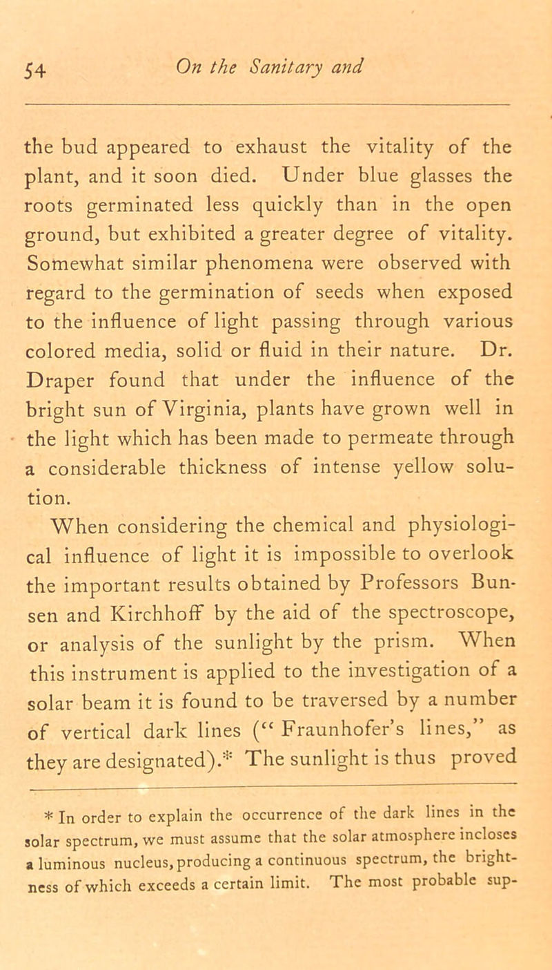 the bud appeared to exhaust the vitality of the plant, and it soon died. Under blue glasses the roots germinated less quickly than in the open ground, but exhibited a greater degree of vitality. Somewhat similar phenomena were observed with regard to the germination of seeds when exposed to the influence of light passing through various colored media, solid or fluid in their nature. Dr. Draper found that under the influence of the bright sun of Virginia, plants have grown well in the light which has been made to permeate through a considerable thickness of intense yellow solu- tion. When considering the chemical and physiologi- cal influence of light it is impossible to overlook the important results obtained by Professors Bun- sen and Kirchhoff by the aid of the spectroscope, or analysis of the sunlight by the prism. When this instrument is applied to the investigation of a solar beam it is found to be traversed by a number of vertical dark lines (“ Fraunhofer’s lines,” as they are designated).* The sunlight is thus proved * In order to explain the occurrence of the dark lines in the solar spectrum, we must assume that the solar atmosphere incloses aluminous nucleus, producing a continuous spectrum, the bright- ness of which exceeds a certain limit. The most probable sup-