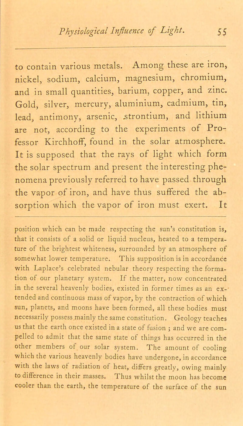 to contain various metals. Among these are iron, nickel, sodium, calcium, magnesium, chromium, and in small quantities, barium, copper, and zinc. Gold, silver, mercury, aluminium, cadmium, tin, lead, antimony, arsenic, .strontium, and lithium are not, according to the experiments of Pro- fessor Kirchhoff, found in the solar atmosphere. It is supposed that the rays of light which form the solar spectrum and present the interesting phe- nomena previously referred to have passed through the vapor of iron, and have thus suffered the ab- sorption which the vapor of iron must exert. It position which can be made respecting the sun’s constitution is, that it consists of a solid or liquid nucleus, heated to a tempera- ture of the brightest whiteness, surrounded by an atmosphere of somewhat lower temperature. This supposition is in accordance with Laplace’s celebrated nebular theory respecting the forma- tion of our planetary system. If the matter, now concentrated in the several heavenly bodies, existed in former times as an ex- tended and continuous mass of vapor, by the contraction of which sun, planets, and moons have been formed, all these bodies must necessarily possess mainly the same constitution. Geology teaches us that the earth once existed in a state of fusion ; and we are com- pelled to admit that the same state of things has occurred in the other members of our solar system. The amount of cooling which the various heavenly bodies have undergone, in accordance with the laws of radiation of heat, differs greatly, owing mainly to difference in their masses. Thus whilst the moon has become cooler than the earth, the temperature of the surface of the sun