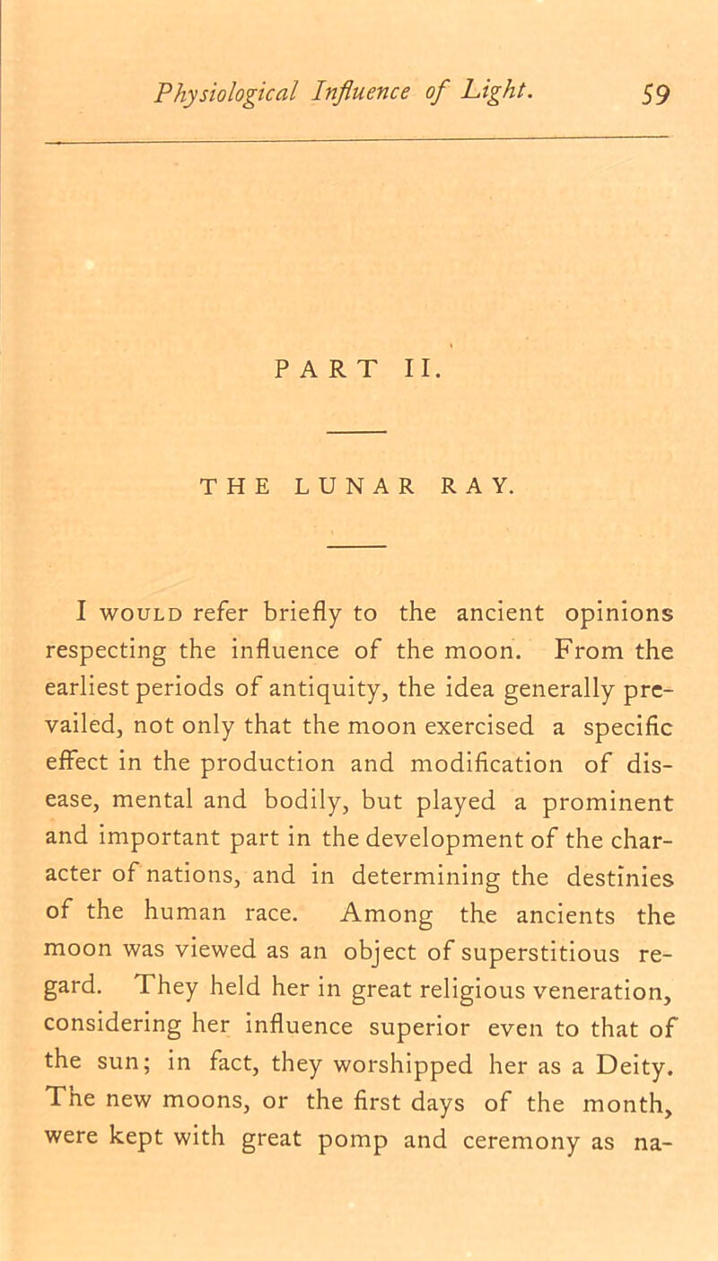 PART II. THE LUNAR RAY. I would refer briefly to the ancient opinions respecting the influence of the moon. From the earliest periods of antiquity, the idea generally pre- vailed, not only that the moon exercised a specific effect in the production and modification of dis- ease, mental and bodily, but played a prominent and important part in the development of the char- acter of nations, and in determining the destinies of the human race. Among the ancients the moon was viewed as an object of superstitious re- gard. They held her in great religious veneration, considering her influence superior even to that of the sun; in fact, they worshipped her as a Deity. The new moons, or the first days of the month, were kept with great pomp and ceremony as na-