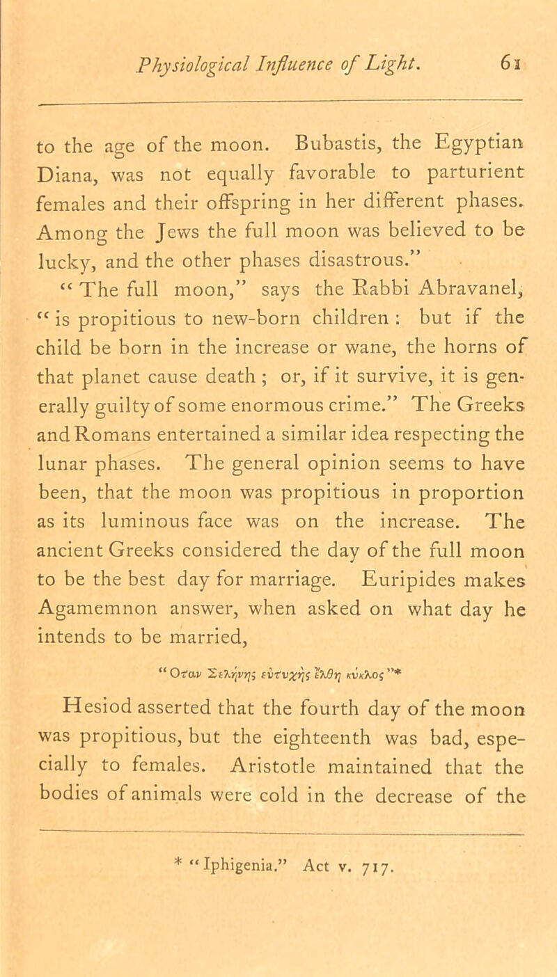 to the age of the moon. Bubastis, the Egyptian Diana, was not equally favorable to parturient females and their offspring in her different phases. Among: the Tews the full moon was believed to be lucky, and the other phases disastrous.” “ The full moon,” says the Rabbi Abravanel, “ is propitious to new-born children : but if the child be born in the increase or wane, the horns of that planet cause death ; or, if it survive, it is gen- erally guilty of some enormous crime.” The Greeks and Romans entertained a similar idea respecting the lunar phases. The general opinion seems to have been, that the moon was propitious in proportion as its luminous face was on the increase. The ancient Greeks considered the day of the full moon to be the best day for marriage. Euripides makes Agamemnon answer, when asked on what day he intends to be married, “ O-tav 'S.t'lprii fvT'v^j75 1x6jj xvkXoj”* Hesiod asserted that the fourth day of the moon was propitious, but the eighteenth was bad, espe- cially to females. Aristotle maintained that the bodies of animals were cold in the decrease of the * “Iphigenia.” Act v. 717.