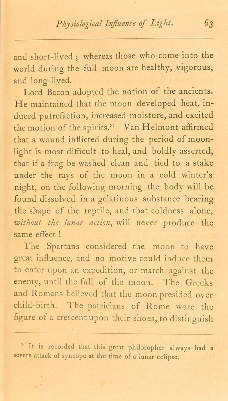 and short-lived ; whereas those who come into the world during the full moon are healthy, vigorous, and long-lived. Lord Bacon adopted the notion of the ancients. He maintained that the moon developed heat, in- duced putrefaction, increased moisture, and excited the motion of the spirits.* Van Helmont affirmed that a wound inflicted during the period of moon- light is most difficult to heal, and boldly asserted, that if a frog be washed clean and tied to a stake under the rays of the moon in a cold winter’s night, on the following morning the body will be found dissolved in a gelatinous substance bearing the shape of the reptile, and that coldness alone, without the lunar action, will never produce the same effect ! The Spartans considered the moon to have great influence, and no motive could induce them to enter upon an expedition, or march against the enemy, until the full of the moon. The Greeks and Romans believed that the moon presided over child-birth. The patricians of Rome wore the figure of a crescent upon their shoes, to distinguish 1 It is recorded that this great philosopher always had a severe attack of syncope at the time of a lunar eclipse.