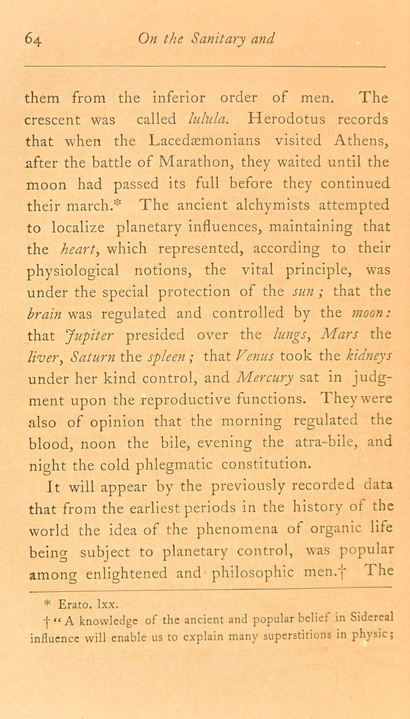them from the inferior order of men. The crescent was called lulula. Herodotus records that when the Lacedaemonians visited Athens, after the battle of Marathon, they waited until the moon had passed its full before they continued their march.* The ancient alchymists attempted to localize planetary influences, maintaining that the hearty which represented, according to their physiological notions, the vital principle, was under the special protection of the sun ; that the brain was regulated and controlled by the moon: that Jupiter presided over the lungs, Mars the liver, Saturn the spleen; that Venus took the kidneys under her kind control, and Mercury sat in judg- ment upon the reproductive functions. They were also of opinion that the morning regulated the blood, noon the bile, evening the atra-bile, and night the cold phlegmatic constitution. It will appear by the previously recorded data that from the earliest periods in the history of the world the idea of the phenomena of organic life being subject to planetary control, was popular among enlightened and philosophic men.j* The * Erato, lxx. [•“A knowledge of the ancient and popular belief in Sidereal influence will enable us to explain many superstitions in physic;
