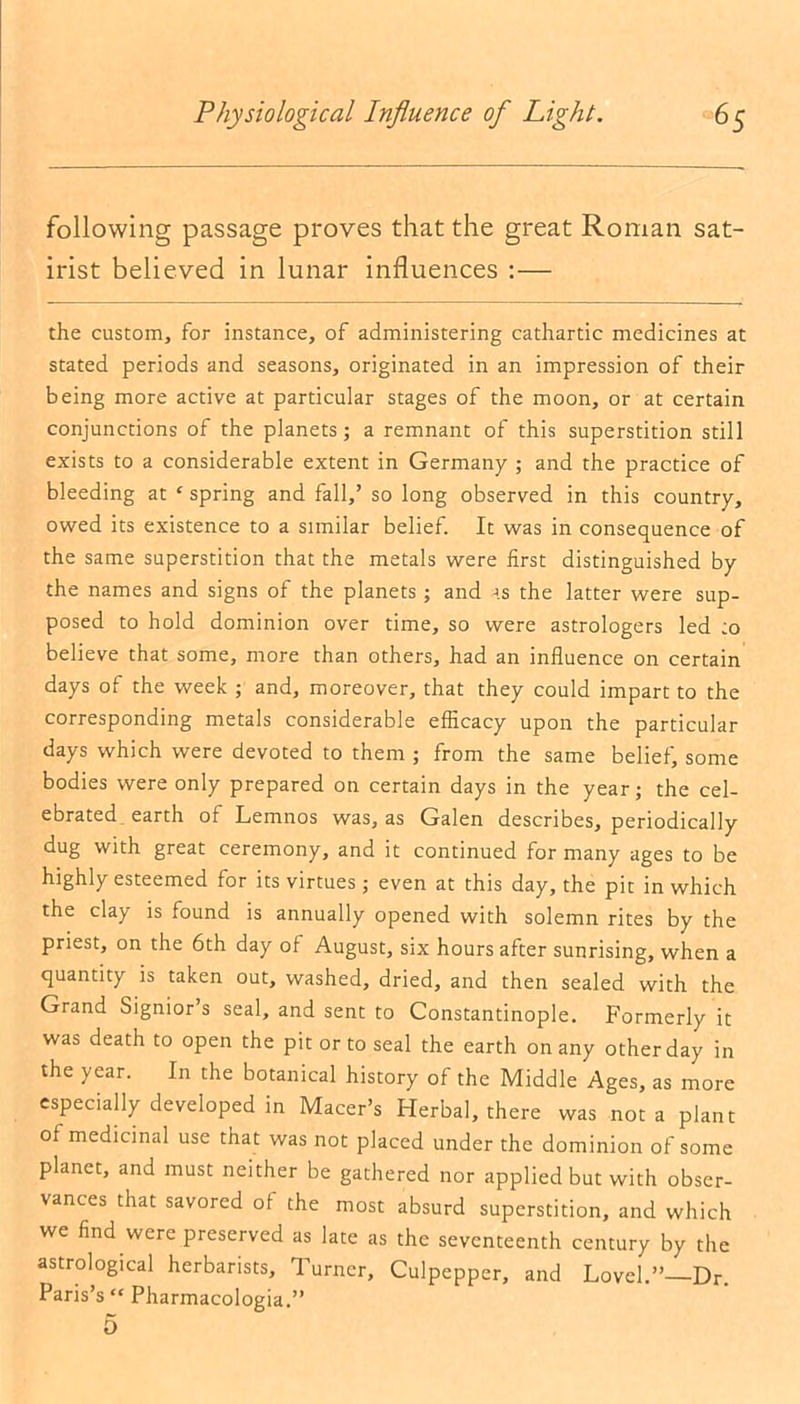 following passage proves that the great Roman sat- irist believed in lunar influences :— the custom, for instance, of administering cathartic medicines at stated periods and seasons, originated in an impression of their being more active at particular stages of the moon, or at certain conjunctions of the planets; a remnant of this superstition still exists to a considerable extent in Germany ; and the practice of bleeding at c spring and fall,’ so long observed in this country, owed its existence to a similar belief. It was in consequence of the same superstition that the metals were first distinguished by the names and signs of the planets; and as the latter were sup- posed to hold dominion over time, so were astrologers led :o believe that some, more than others, had an influence on certain days of the week ; and, moreover, that they could impart to the corresponding metals considerable efficacy upon the particular days which were devoted to them ; from the same belief, some bodies were only prepared on certain days in the year; the cel- ebrated earth ot Lemnos was, as Galen describes, periodically dug with great ceremony, and it continued for many ages to be highly esteemed for its virtues; even at this day, the pit in which the clay is found is annually opened with solemn rites by the priest, on the 6th day of August, six hours after sunrising, when a quantity is taken out, washed, dried, and then sealed with the Grand Signior s seal, and sent to Constantinople. Formerly it was death to open the pit or to seal the earth on any other day in the year. In the botanical history of the Middle Ages, as more especially developed in Macer’s Herbal, there was not a plant of medicinal use that was not placed under the dominion of some planet, and must neither be gathered nor applied but with obser- vances that savored of the most absurd superstition, and which we find were preserved as late as the seventeenth century by the astrological herbarists. Turner, Culpepper, and Lovel.”—Dr. Paris’s “ Pharmacologia.”