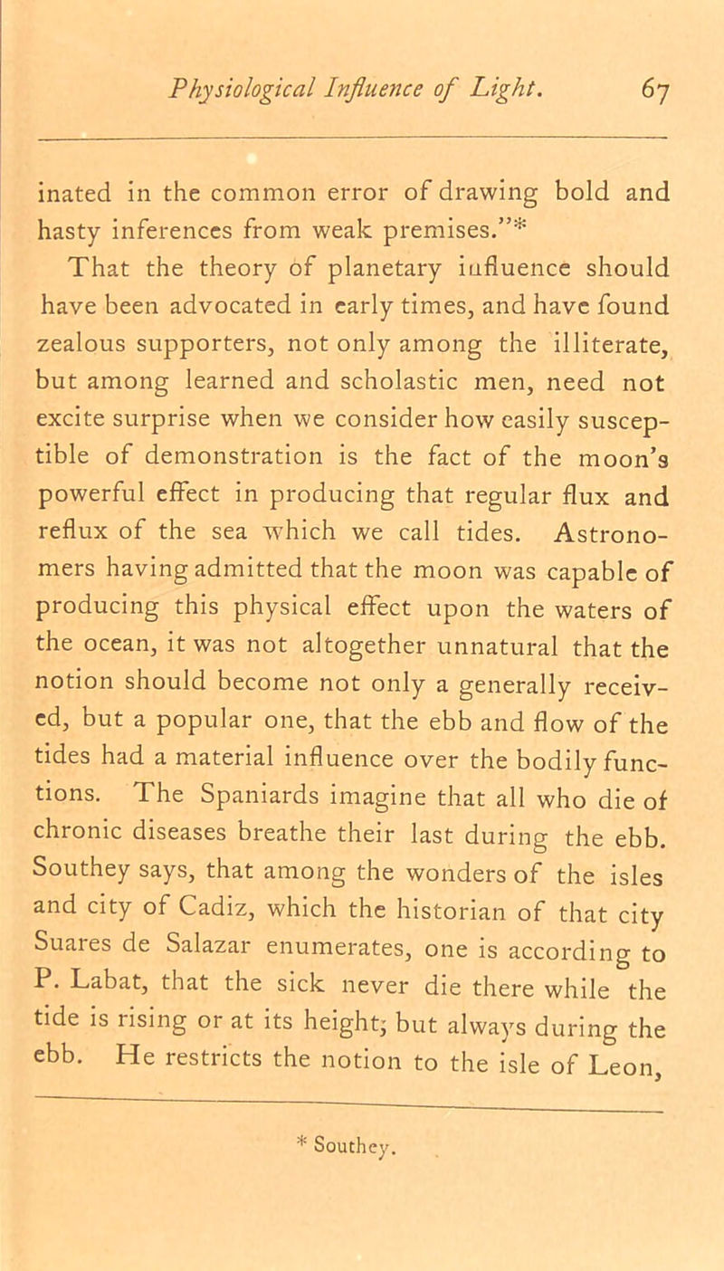 inated in the common error of drawing bold and hasty inferences from weak premises.”* That the theory of planetary influence should have been advocated in early times, and have found zealous supporters, not only among the illiterate, but among learned and scholastic men, need not excite surprise when we consider how easily suscep- tible of demonstration is the fact of the moon’s powerful effect in producing that regular flux and reflux of the sea which we call tides. Astrono- mers having admitted that the moon was capable of producing this physical effect upon the waters of the ocean, it was not altogether unnatural that the notion should become not only a generally receiv- ed, but a popular one, that the ebb and flow of the tides had a material influence over the bodily func- tions. The Spaniards imagine that all who die of chronic diseases breathe their last during the ebb. Southey says, that among the wonders of the isles and city of Cadiz, which the historian of that city Suares de Salazar enumerates, one is according to P. Labat, that the sick never die there while the tide is rising or at its height; but always during the ebb. He restricts the notion to the isle of Leon, * Southey.