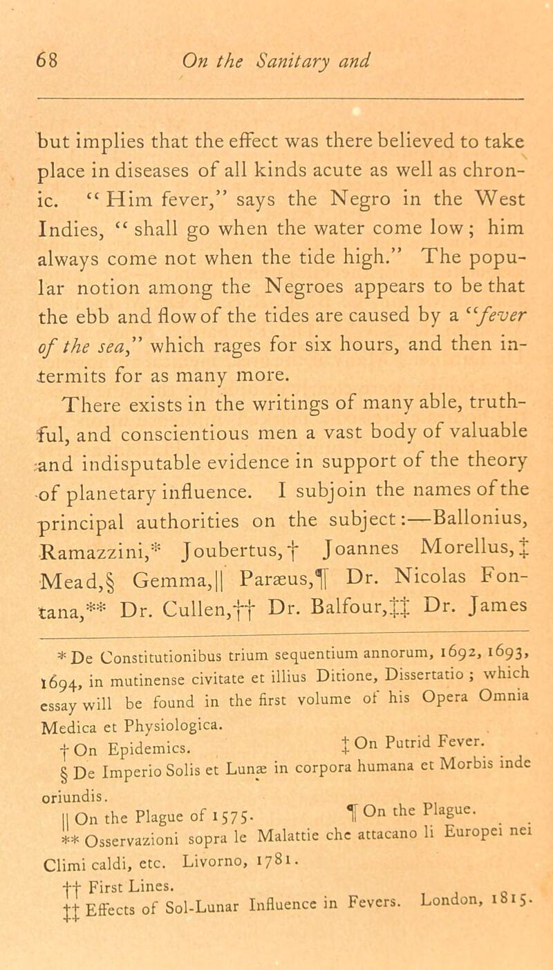 but implies that the effect was there believed to take place in diseases of all kinds acute as well as chron- ic. cc Him fever,” says the Negro in the West Indies, “ shall go when the water come low; him always come not when the tide high.” The popu- lar notion among the Negroes appears to be that the ebb and flow of the tides are caused by a “fever of the sea,” which rages for six hours, and then in- termits for as many more. There exists in the writings of many able, truth- ful, and conscientious men a vast body of valuable .and indisputable evidence in support of the theory of planetary influence. I subjoin the names of the principal authorities on the subject:—Ballonius, Ramazzini,* * * § Joubertus, J Joannes Morellus, 4. Mead,§ Gemma,|| Parseus,^ Dr. Nicolas Fon- tana,** Dr. Cullen,ft Dr. Balfour,Dr. James *De Constitutionibus trium sequentium annorum, 1692, 1693, 1694, in mutinense civitate et illius Ditione, Dissertatio ; which essay will be found in the first volume of his Opera Omnia Medica et Physiologica. |On Epidemics. J On Putrid Fever. § De Imperio Solis et Luna in corpora humana et Morbis inde oriundis. II On the Plague of 1 575- t On the Plague. ** Osservazioni sopra le Malattie chc attacano li Europei nei Climi caldi, etc. Livorno, 1781. ft First Lines. t+ Effects of Sol-Lunar Influence in Fevers. London, ibi5-