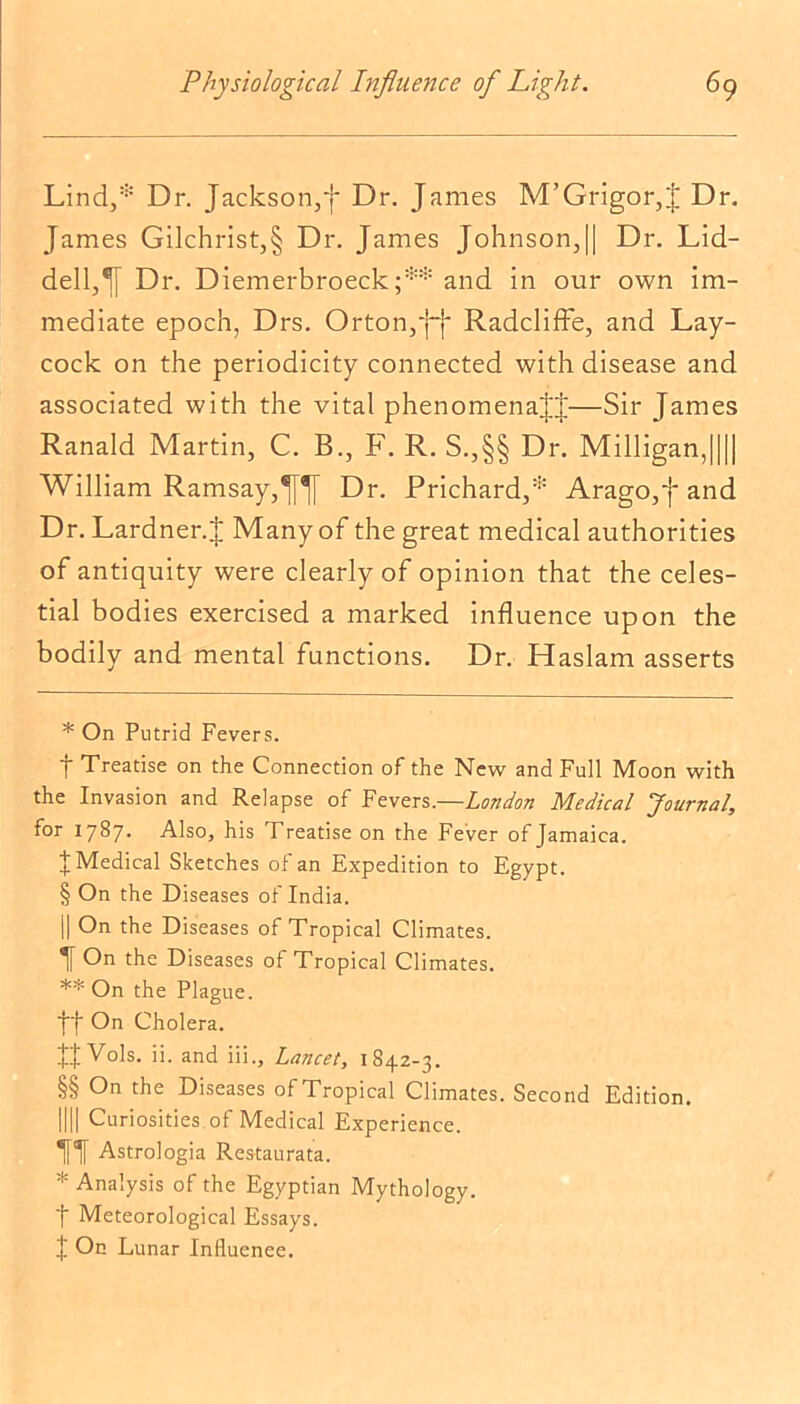 Lind,* * * § Dr. Jackson,f Dr. James M’Grigor,J Dr. James Gilchrist,§ Dr. James Johnson,|| Dr. Lid- dell,^ Dr. Diemerbroeck;** * * §§ and in our own im- mediate epoch, Drs. Orton,'I-!* Radcliffe, and Lay- cock on the periodicity connected with disease and associated with the vital phenomenaJJ—Sir James Ranald Martin, C. B., F. R. S.,§§ Dr. Milligan,|||| William Ramsay,Dr. Prichard,* Arago,f and Dr. Lardner.J Many of the great medical authorities of antiquity were clearly of opinion that the celes- tial bodies exercised a marked influence upon the bodily and mental functions. Dr. Haslam asserts * On Putrid Fevers. t Treatise on the Connection of the New and Full Moon with the Invasion and Relapse of Fevers.—London Medical Journal, for 1787. Also, his Treatise on the Fever of Jamaica. J Medical Sketches of an Expedition to Egypt. § On the Diseases of India. || On the Diseases of Tropical Climates. If On the Diseases of Tropical Climates. ** On the Plague, ff On Cholera. Vols. ii. and iii., Lancet, 1842-3. §§ On the Diseases of Tropical Climates. Second Edition. 1111 Curiosities of Medical Experience. 11 Astrologia Res-taurata. * Analysis of the Egyptian Mythology, t Meteorological Essays. t On Lunar Influence.