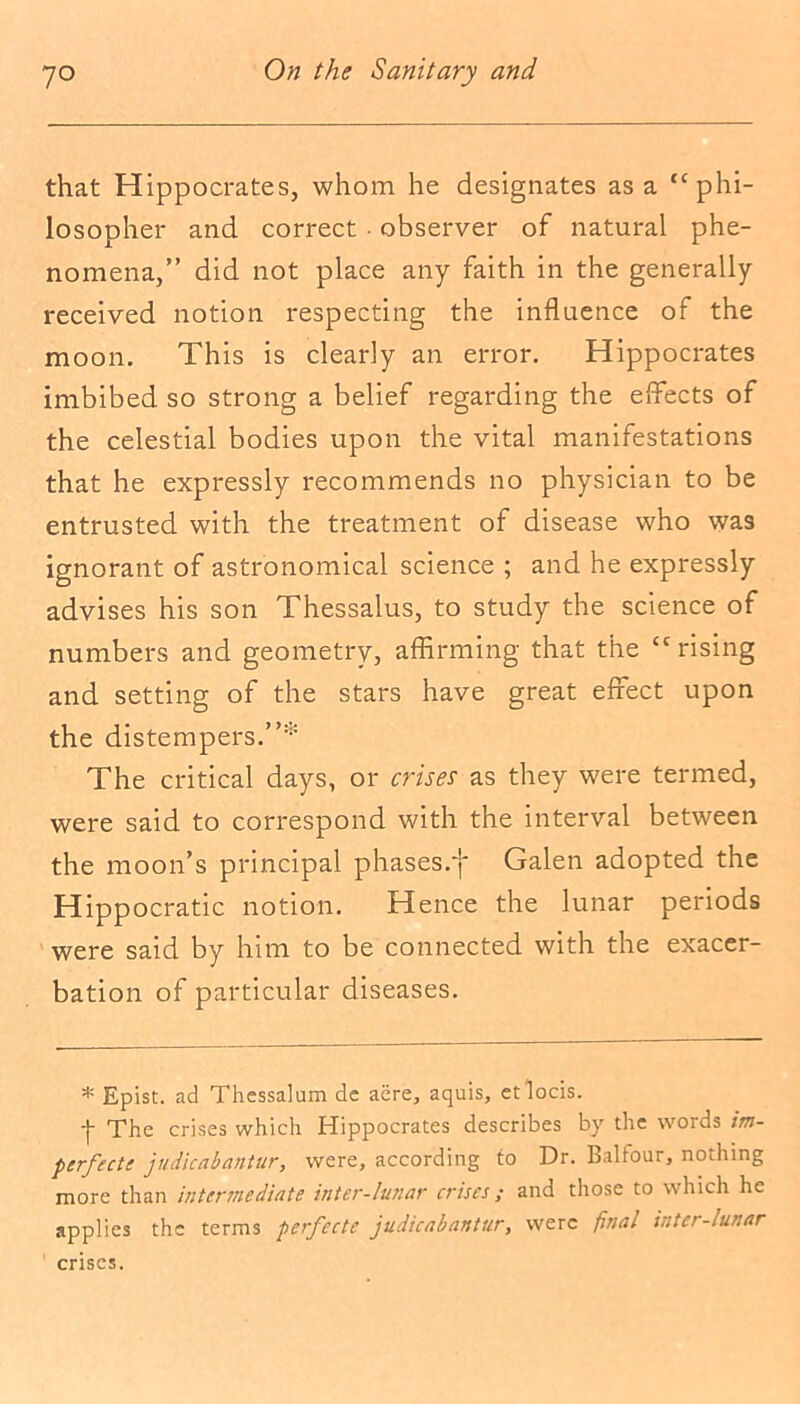 that Hippocrates, whom he designates as a “phi- losopher and correct • observer of natural phe- nomena,” did not place any faith in the generally received notion respecting the influence of the moon. This is clearly an error. Hippocrates imbibed so strong a belief regarding the effects of the celestial bodies upon the vital manifestations that he expressly recommends no physician to be entrusted with the treatment of disease who was ignorant of astronomical science ; and he expressly advises his son Thessalus, to study the science of numbers and geometry, affirming that the “rising and setting of the stars have great effect upon the distempers.”* The critical days, or crises as they were termed, were said to correspond with the interval between the moon’s principal phases/)* Galen adopted the Hippocratic notion. Hence the lunar periods were said by him to be connected with the exacer- bation of particular diseases. * Epist. ad Thessalum de acre, aquis, etlocis. + The crises which Hippocrates describes by the words im- perfecta judicabantur, were, according to Dr. Balfour, nothing more than intermediate inter-lunar crises; and those to which he applies the terms perfecte judicabantur, were final inter-iicnar crises.