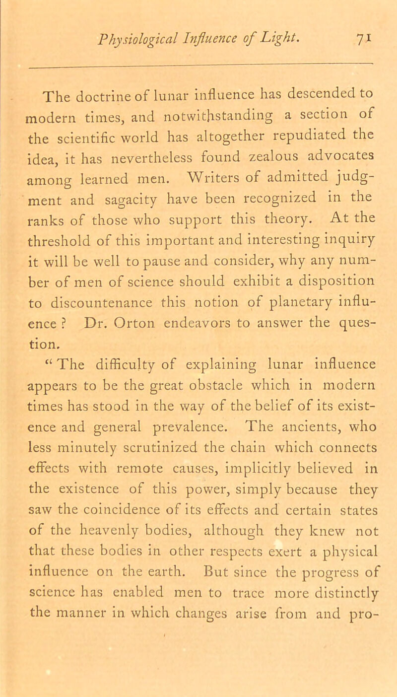 The doctrine of lunar influence has descended to modern times, and notwithstanding a section of the scientific world has altogether repudiated the idea, it has nevertheless found zealous advocates among learned men. Writers of admitted judg- ment and sagacity have been recognized in the ranks of those who support this theory. At the threshold of this important and interesting inquiry it will be well to pause and consider, why any num- ber of men of science should exhibit a disposition to discountenance this notion of planetary influ- ence ? Dr. Orton endeavors to answer the ques- tion. “ The difficulty of explaining lunar influence appears to be the great obstacle which in modern times has stood in the way of the belief of its exist- ence and general prevalence. The ancients, who less minutely scrutinized the chain which connects effects with remote causes, implicitly believed in the existence of this power, simply because they saw the coincidence of its effects and certain states of the heavenly bodies, although they knew not that these bodies in other respects exert a physical influence on the earth. But since the progress of science has enabled men to trace more distinctly the manner in which changes arise from and pro-
