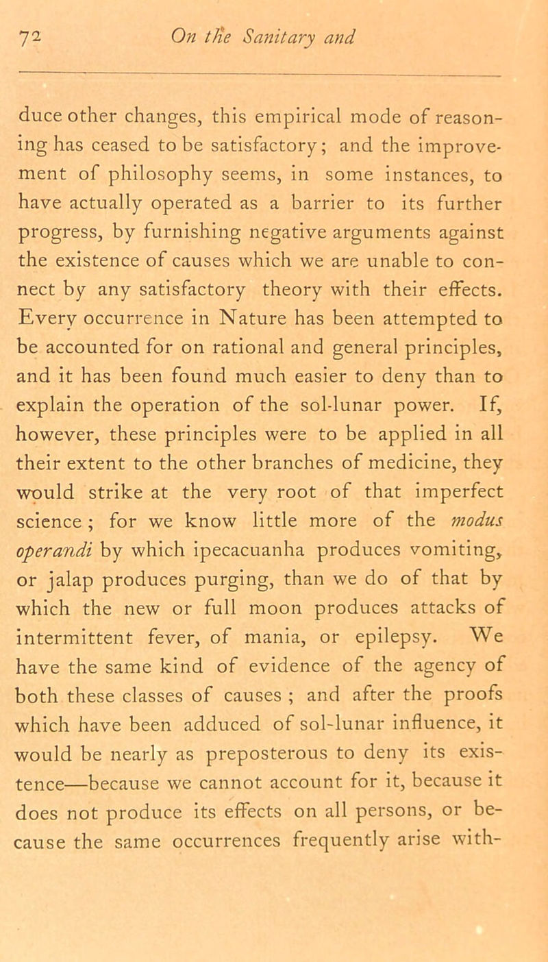 duce other changes, this empirical mode of reason- ing has ceased to be satisfactory; and the improve- ment of philosophy seems, in some instances, to have actually operated as a barrier to its further progress, by furnishing negative arguments against the existence of causes which we are unable to con- nect by any satisfactory theory with their effects. Every occurrence in Nature has been attempted to be accounted for on rational and general principles, and it has been found much easier to deny than to explain the operation of the sol-lunar power. If, however, these principles were to be applied in all their extent to the other branches of medicine, they would strike at the very root of that imperfect science; for we know little more of the modus operandi by which ipecacuanha produces vomiting, or jalap produces purging, than we do of that by which the new or full moon produces attacks of intermittent fever, of mania, or epilepsy. We have the same kind of evidence of the agency of both these classes of causes ; and after the proofs which have been adduced of sol-lunar influence, it would be nearly as preposterous to deny its exis- tence—because we cannot account for it, because it does not produce its effects on all persons, or be- cause the same occurrences frequently arise with-